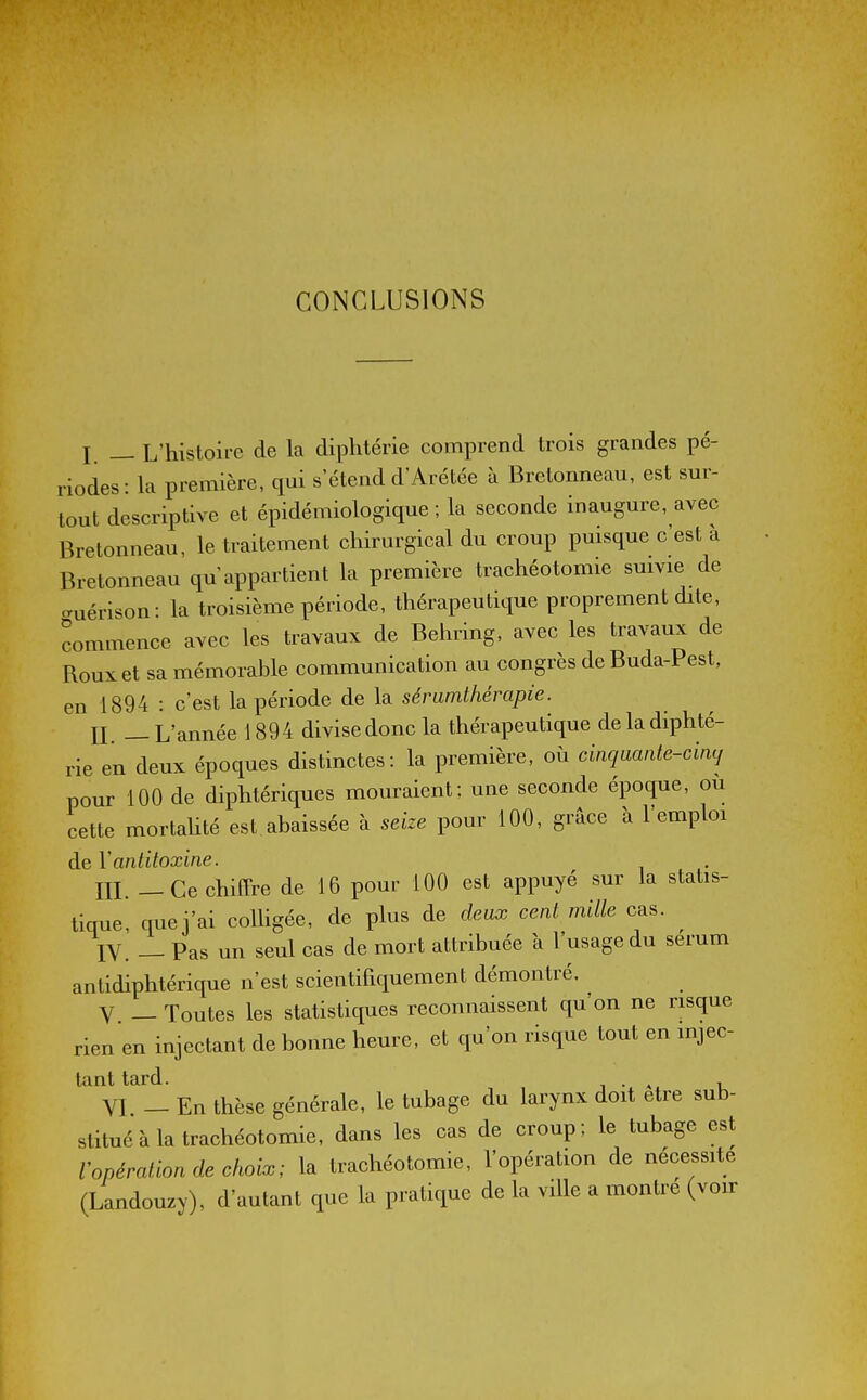 CONCLUSIONS I — L'histoire de la diphtérie comprend trois grandes pé- riodes- la première, qui s'étend d'Arétée à Bretonneau, est sm- lout descriptive et épidémiologique ; la seconde inaugure, avec Bretonneau, le traitement chirurgical du croup puisque c est a Bretonneau qu'appartient la première trachéotomie suivie de cTuérison: la troisième période, thérapeutique proprement dite, commence avec les travaux de Behring, avec les travaux de Roux et sa mémorable communication au congrès de Buda-Pest, en 1894 : c'est la période de la sémmthérapie. n. — L'année 1894 divise donc la thérapeutique de la diphté- rie en deux époques distinctes: la première, où cinqmnte-cimj pour 100 de diphtériques mouraient; une seconde époque, où cette mortahté est abaissée à seize pour 100, grâce à l'emploi de Vantitoxine. m —Ce chiffre de 16 pour 100 est appuyé sur la statis- tique, que j'ai coUigée, de plus de deux cent mille cas. IV. _ Pas un seul cas de mort attribuée a l'usage du sérum antidiphtérique n'est scientifiquement démontré. V _ Toutes les statistiques reconnaissent qu'on ne risque rien en injectant de bonne heure, et qu'on risque tout en mjec- tant tard. i • , i VI - En thèse générale, le tubage du larynx doit être sub- stitué à la trachéotomie, dans les cas de croup ; le tubage est Vopération de choix; la trachéotomie, l'opération de nécessite (Landouzy), d'autant que la pratique de la ville a montre (voir
