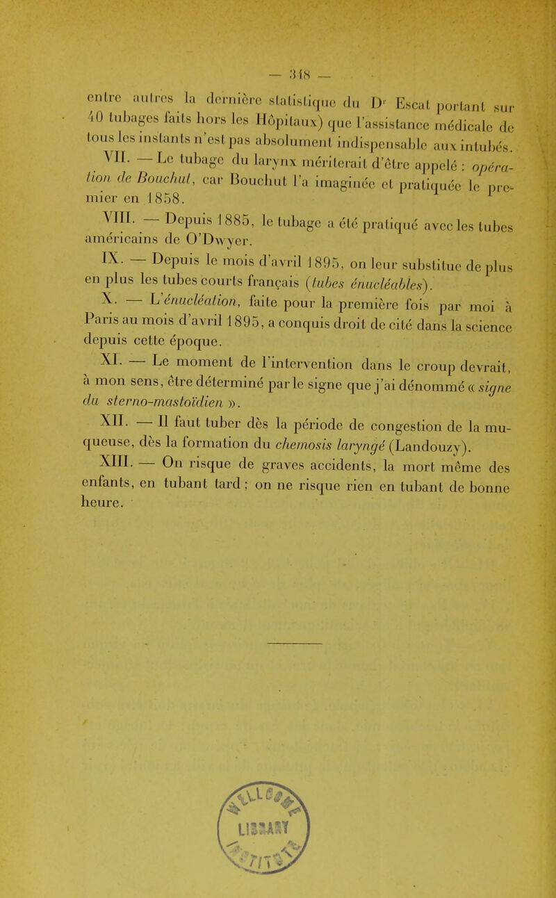 enlrc aulrcs la clcrnlcrc statistique du D' Escat portant sur AO tubages laits hors les Hôpitaux) que l'assistance médicale de tous les instants n'est pas absolument indispensable auxinlubos. VII. — Le tubage du larynx mériterait d'être appelé : opéra- lion de Bouchai, car Boucliut l'a imaginée et pratiquée le pre^ mier en J (S58. VIII. — Depuis i 885, le tubage a été pratiqué avec les tubes américains de O'DAvyer. IX. — Depuis le mois d'avril 1895, on leur substitue déplus en plus les tubes courts français {tubes énucléahles). X. — Véimcléalion, faite pour la première fois par moi à Paris au mois d'avril 1895, a conquis droit de cité dans la science depuis cette époque. XI. — Le moment de l'intervention dans le croup devrait, à mon sens, être déterminé par le signe que j'ai dénommé « signe du sterno-masloïdien ». XII. — Il faut tuber dès la période de congestion de la mu- queuse, dès la formation du chemosis laryngé {hd^nàonzj). XIII. — On risque de graves accidents, la mort même des enfants, en tubant tard ; on ne risque rien en tubant de bonne heure.