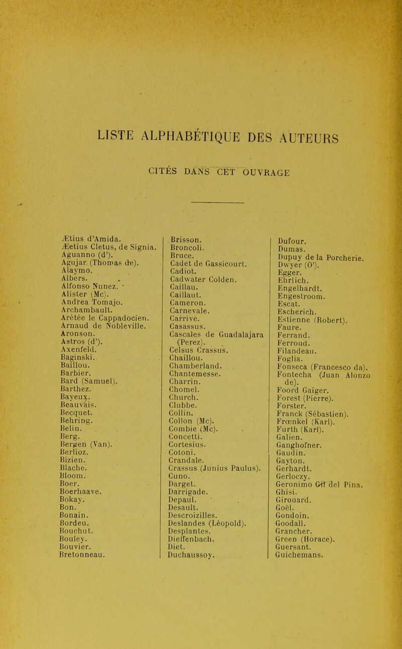 LISTE ALPHABÉTIQUE DES AUTEURS CITÉS DANS CET OUVRAGE .'Etius d'Amida. itletius Cletus, de Signia. Aguanno (d'). Agujar (Thomas de). Alaymo. Albers. Alfonso Nunez. • Alister (,Mc). Andréa Tomajo. Archambault. Arélée le Cappadocien. Arnaud de Nobleville. Aronson. Astros (d'). Axenfeld. Baginski. Baillou. Barbier. Bard (Samuel). Barlhez. Bayeux. Beauvâis. Becquet. Behring. Belln. Berg. Ber^jen (Van). Berlioz. Bizien. Blache. Bloom. Boer. Boerhaave. Bokay. Bon. Bonain. Bordeu. Bouchul. Bouley. Bouvier. Bretonneau. Brisson. Broncoli. Bruce. Cadet de Gassicourl. Cadiol. Cadwater Golden. Caillau. Caillaul. Cameron. Carnevale. Carrive. Casassus. Cascales de Guadalajara (Perez). Gelsus Crassus. Chaillou. Chamberland. Chanlemesse. Charrin. Chomel. Church. Clubbe. Collin. Collon (Me). Comble (Me). Concelli. Cortesius. Coloni. Crandale. Crassus (Junius Paulus). Cuno. Dargel. Darrigade. Depaul. Desaull. Descroizilles. Deslandes (Léopold). Desplanles. Uiellenbach. Diet. Duchaussoy. Dufour. Dumas. Dupuy de la Porcherie. Dwyer (0'). Egger. Ehrlich. Engelhardt. Engestroom. Escat. Escherich. Eslienne fRoberl). Faure. Ferrand. Ferroud. Filandeau. Foglia. Fonseca (Francesco da). Fonlecha (Juan Alonzo de). Foord Gaiger. Foresl (Pierre). Forster. Franck (Sébastien). Prœnkel (Karl). Furth (Karl). Galien. Ganghofner. Gaudin. Gayton. Gerhard t. Gerloczy. Geronimo Cil del Pina. Ghisi. Girouard. Goël. Gondoin. Goodall. Grancher. Green (Horace). Guersanl. Guichemans.