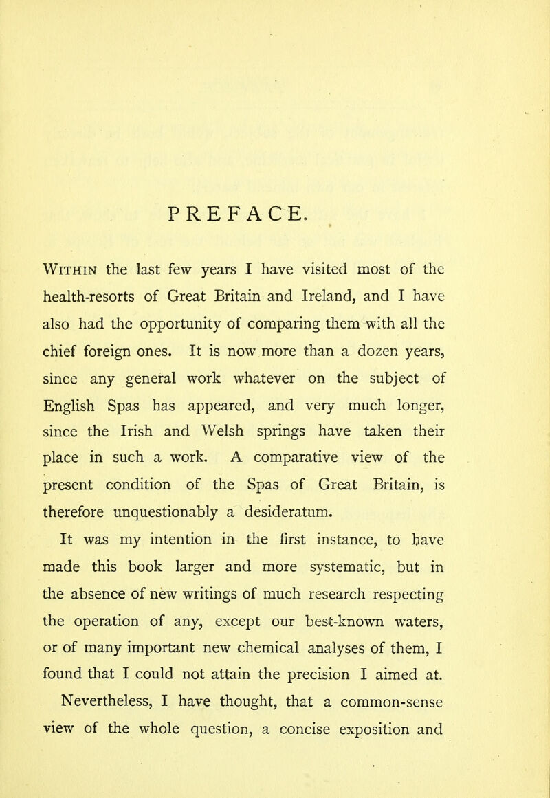 PREFACE. Within the last few years I have visited most of the health-resorts of Great Britain and Ireland, and I have also had the opportunity of comparing them with all the chief foreign ones. It is now more than a dozen years, since any general work whatever on the subject of English Spas has appeared, and very much longer, since the Irish and Welsh springs have taken their place in such a work. A comparative view of the present condition of the Spas of Great Britain, is therefore unquestionably a desideratum. It was my intention in the first instance, to have made this book larger and more systematic, but in the absence of new writings of much research respecting the operation of any, except our best-known waters, or of many important new chemical analyses of them, I found that I could not attain the precision I aimed at. Nevertheless, I have thought, that a common-sense view of the whole question, a concise exposition and
