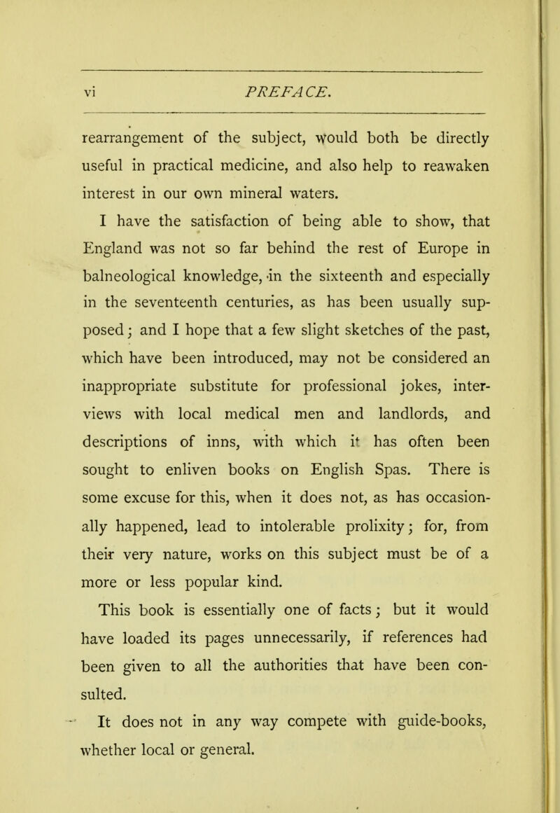rearrangement of the subject, would both be directly useful in practical medicine, and also help to reawaken interest in our own mineral waters. I have the satisfaction of being able to show, that England was not so far behind the rest of Europe in balneological knowledge, -in the sixteenth and especially in the seventeenth centuries, as has been usually sup- posed ; and I hope that a few slight sketches of the past, which have been introduced, may not be considered an inappropriate substitute for professional jokes, inter- views with local medical men and landlords, and descriptions of inns, with which if has often been sought to enliven books on English Spas. There is some excuse for this, when it does not, as has occasion- ally happened, lead to intolerable prolixity; for, from their very nature, works on this subject must be of a more or less popular kind. This book is essentially one of facts • but it would have loaded its pages unnecessarily, if references had been given to all the authorities that have been con- sulted. It does not in any way compete with guide-books, whether local or general.