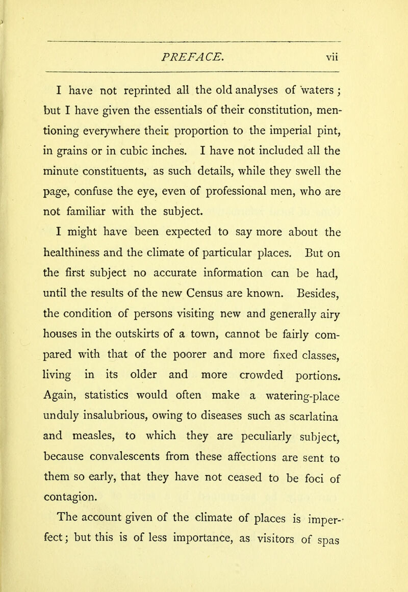 I have not reprinted all the old analyses of waters ; but I have given the essentials of their constitution, men- tioning everywhere their proportion to the imperial pint, in grains or in cubic inches. I have not included all the minute constituents, as such details, while they swell the page, confuse the eye, even of professional men, who are not familiar with the subject. I might have been expected to say more about the healthiness and the climate of particular places. But on the first subject no accurate information can be had, until the results of the new Census are known. Besides, the condition of persons visiting new and generally airy houses in the outskirts of a town, cannot be fairly com- pared with that of the poorer and more fixed classes, living in its older and more crowded portions. Again, statistics would often make a watering-place unduly insalubrious, owing to diseases such as scarlatina and measles, to which they are peculiarly subject, because convalescents from these affections are sent to them so early, that they have not ceased to be foci of contagion. The account given of the climate of places is imper- fect ; but this is of less importance, as visitors of spas