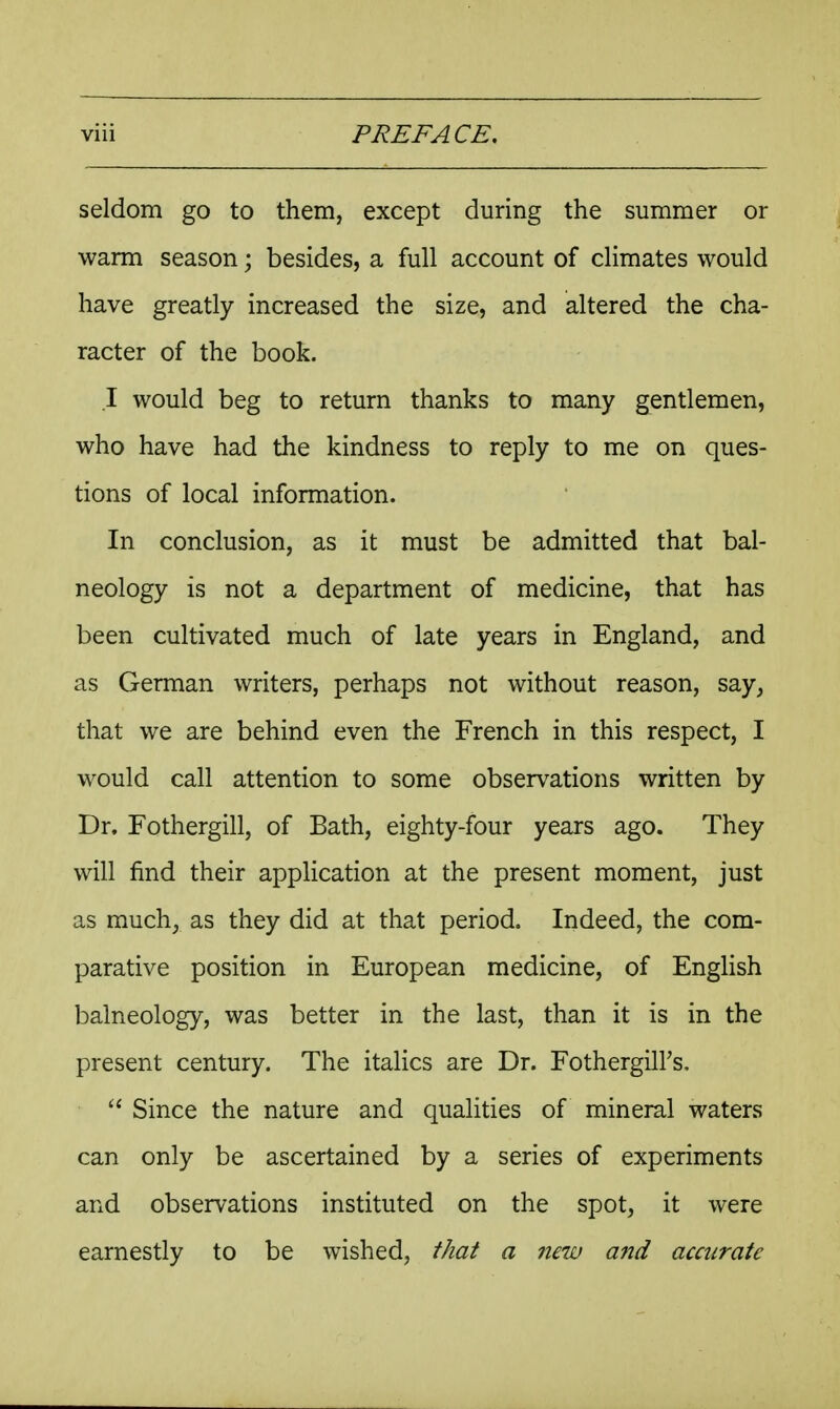 seldom go to them, except during the summer or warm season; besides, a full account of climates would have greatly increased the size, and altered the cha- racter of the book. I would beg to return thanks to many gentlemen, who have had the kindness to reply to me on ques- tions of local information. In conclusion, as it must be admitted that bal- neology is not a department of medicine, that has been cultivated much of late years in England, and as German writers, perhaps not without reason, say, that we are behind even the French in this respect, I would call attention to some observations written by Dr. Fothergill, of Bath, eighty-four years ago. They will find their application at the present moment, just as much, as they did at that period. Indeed, the com- parative position in European medicine, of English balneology, was better in the last, than it is in the present century. The italics are Dr. FotherguTs,  Since the nature and qualities of mineral waters can only be ascertained by a series of experiments and observations instituted on the spot, it were earnestly to be wished, that a new and accurate