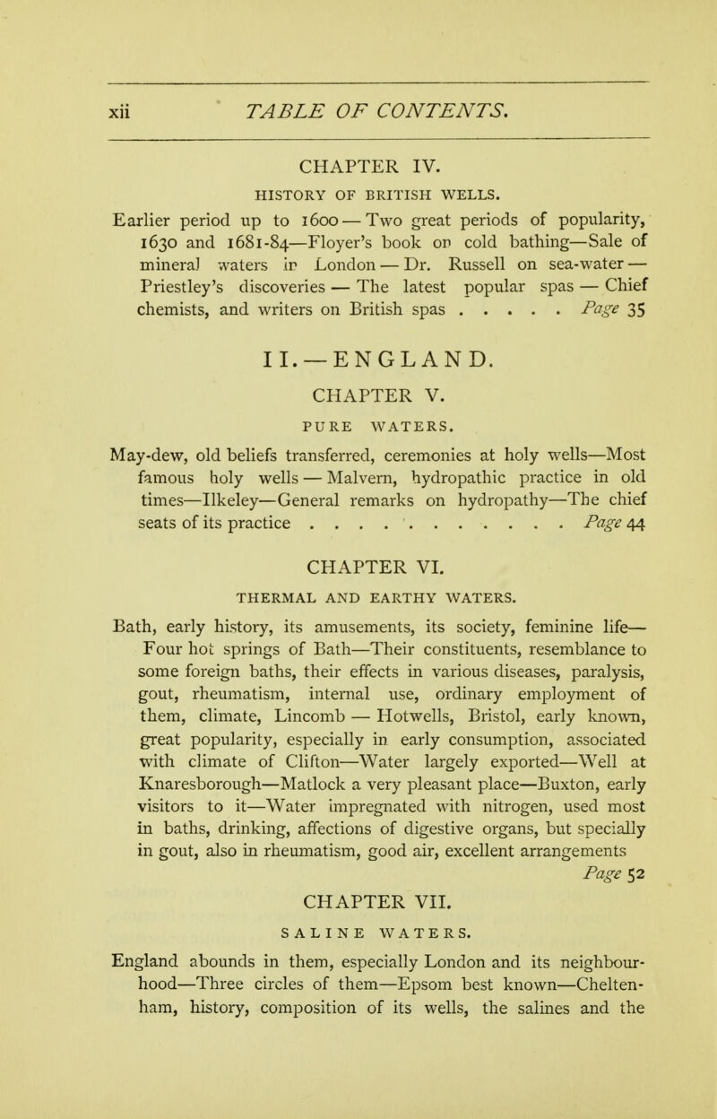 CHAPTER IV. HISTORY OF BRITISH WELLS. Earlier period up to 1600 — Two great periods of popularity, 1630 and 1681-84—Floyer's book or cold bathing—Sale of mineral waters ir London — Dr. Russell on sea-water — Priestley's discoveries — The latest popular spas — Chief chemists, and writers on British spas Page 35 II. —ENGLAND. CHAPTER V. PURE WATERS. May-dew, old beliefs transferred, ceremonies at holy wells—Most famous holy wells — Malvern, hydropathic practice in old times—Ilkeley—General remarks on hydropathy—The chief seats of its practice Page 44 CHAPTER VI. THERMAL AND EARTHY WATERS. Bath, early history, its amusements, its society, feminine life— Four hot springs of Bath—Their constituents, resemblance to some foreign baths, their effects in various diseases, paralysis, gout, rheumatism, internal use, ordinary employment of them, climate, Lincomb — Hotwells, Bristol, early known, great popularity, especially in early consumption, associated with climate of Clifton—Water largely exported—Well at Knaresborough—Matlock a very pleasant place—Buxton, early visitors to it—Water impregnated with nitrogen, used most in baths, drinking, affections of digestive organs, but specially in gout, also in rheumatism, good air, excellent arrangements Page 52 CHAPTER VII. SALINE WATERS. England abounds in them, especially London and its neighbour- hood—Three circles of them—Epsom best known—Chelten- ham, history, composition of its wells, the salines and the
