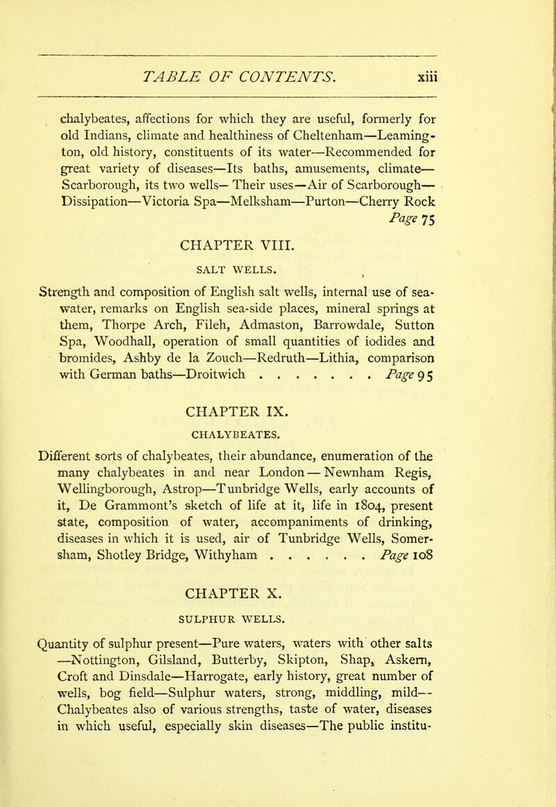 chalybeates, affections for which they are useful, formerly for old Indians, climate and healthiness of Cheltenham—Leaming- ton, old history, constituents of its water—Recommended for great variety of diseases—Its baths, amusements, climate— Scarborough, its two wells— Their uses—Air of Scarborough— Dissipation—Victoria Spa—Melksham—Purton—Cherry Rock Page 75 CHAPTER VIII. SALT WELLS. Strength and composition of English salt wells, internal use of sea- water, remarks on English sea-side places, mineral springs at them, Thorpe Arch, Fileh, Admaston, Barrowdale, Sutton Spa, Woodhall, operation of small quantities of iodides and bromides, Ashby de la Zouch—Redruth—Lithia, comparison with German baths—Droitwich Page 9 5 CHAPTER IX. CHALYBEATES. Different sorts of chalybeates, their abundance, enumeration of the many chalybeates in and near London — Newnham Regis, Wellingborough, Astrop—Tunbridge Wells, early accounts of it, De Grammont's sketch of life at it, life in 1804, present state, composition of water, accompaniments of drinking, diseases in which it is used, air of Tunbridge Wells, Somer- sham, Shotley Bridge, Withy ham Page 108 CHAPTER X. SULPHUR WELLS. Quantity of sulphur present—Pure waters, waters with other salts —Nottington, Gilsland, Butterby, Skipton, Shap, Askern, Croft and Dinsdale—Harrogate, early history, great number of wells, bog field—Sulphur waters, strong, middling, mild— Chalybeates also of various strengths, taste of water, diseases in which useful, especially skin diseases—The public institu-