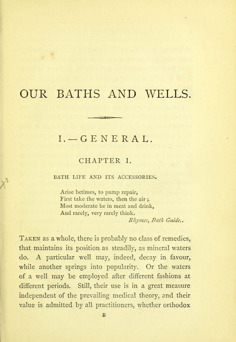 OUR BATHS AND WELLS. I. — GENERAL. CHAPTER I. BATH LIFE AND ITS ACCESSORIES. Arise betimes, to pump repair, First take the waters, then the air ; Most moderate be in meat and drink, And rarely, very rarely think. Rhymes, Bath Guide.. Taken as a whole, there is probably no class of remedies, that maintains its position as steadily, as mineral waters do. A particular well may, indeed, decay in favour, while another springs into popularity. Or the waters of a well may be employed after different fashions at different periods. Still, their use is in a great measure independent of the prevailing medical theory, and their value is admitted by all practitioners, whether orthodox B