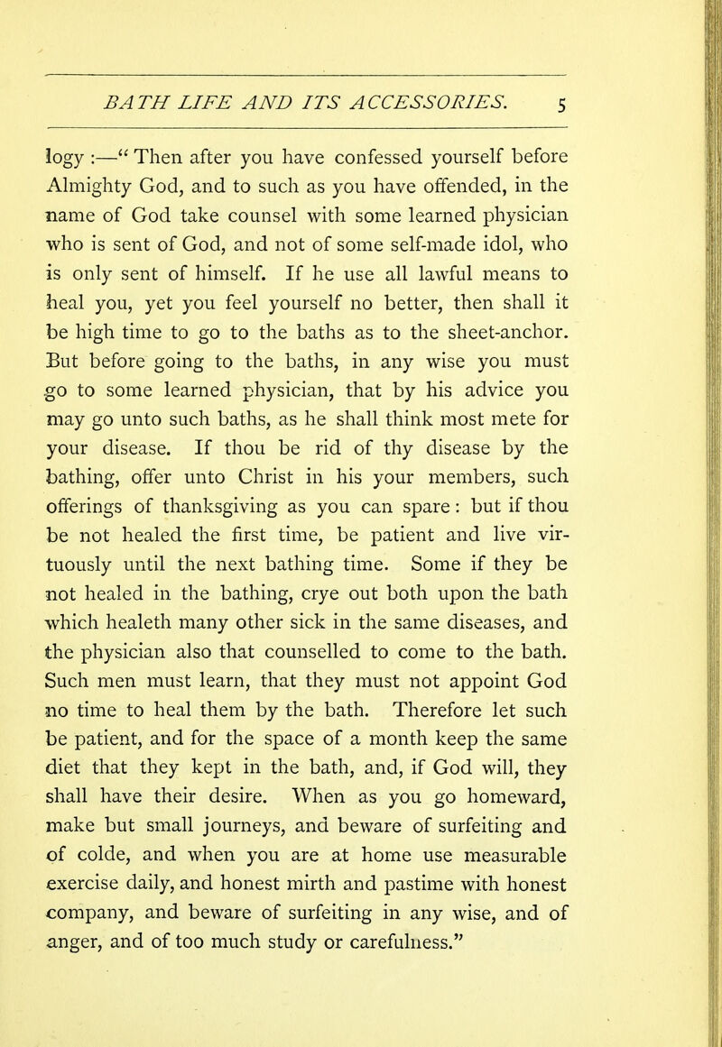logy :— Then after you have confessed yourself before Almighty God, and to such as you have offended, in the name of God take counsel with some learned physician who is sent of God, and not of some self-made idol, who is only sent of himself. If he use all lawful means to heal you, yet you feel yourself no better, then shall it be high time to go to the baths as to the sheet-anchor. But before going to the baths, in any wise you must go to some learned physician, that by his advice you may go unto such baths, as he shall think most mete for your disease. If thou be rid of thy disease by the bathing, offer unto Christ in his your members, such offerings of thanksgiving as you can spare: but if thou be not healed the first time, be patient and live vir- tuously until the next bathing time. Some if they be not healed in the bathing, crye out both upon the bath which healeth many other sick in the same diseases, and the physician also that counselled to come to the bath. Such men must learn, that they must not appoint God no time to heal them by the bath. Therefore let such be patient, and for the space of a month keep the same diet that they kept in the bath, and, if God will, they shall have their desire. When as you go homeward, make but small journeys, and beware of surfeiting and of colde, and when you are at home use measurable exercise daily, and honest mirth and pastime with honest company, and beware of surfeiting in any wise, and of anger, and of too much study or carefulness.