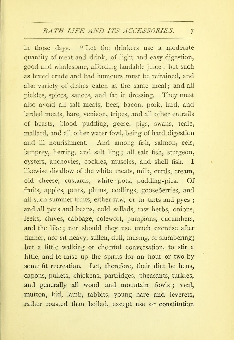 in those days.  Let the drinkers use a moderate quantity of meat and drink, of light and easy digestion, good and wholesome, affording laudable juice; but such as breed crude and bad humours must be refrained, and also variety of dishes eaten at the same meal • and all pickles, spices, sauces, and fat in dressing. They must also avoid all salt meats, beef, bacon, pork, lard, and larded meats, hare, venison, tripes, and all other entrails of beasts, blood pudding, geese, pigs, swans, teale, mallard, and all other water fowl, being of hard digestion and ill nourishment. And among fish, salmon, eels, lamprey, herring, and salt ling; all salt fish, sturgeon, oysters, anchovies, cockles, muscles, and shell fish. I likewise disallow of the white meats, milk, curds, cream, old cheese, custards, white-pots, pudding-pies. Of fruits, apples, pears, plums, codlings, gooseberries, and all such summer fruits, either raw, or in tarts and pyes ; and all peas and beans, cold sallads, raw herbs, onions, leeks, chives, cabbage, colewort, pumpions, cucumbers, and the like ; nor should they use much exercise after dinner, nor sit heavy, sullen, dull, musing, or slumbering; but a little walking or cheerful conversation, to stir a little, and to raise up the spirits for an hour or two by some fit recreation. Let, therefore, their diet be hens, capons, pullets, chickens, partridges, pheasants, turkies, and generally all wood and mountain fowls ; veal, mutton, kid, lamb, rabbits, young hare and leverets, rather roasted than boiled, except use or constitution