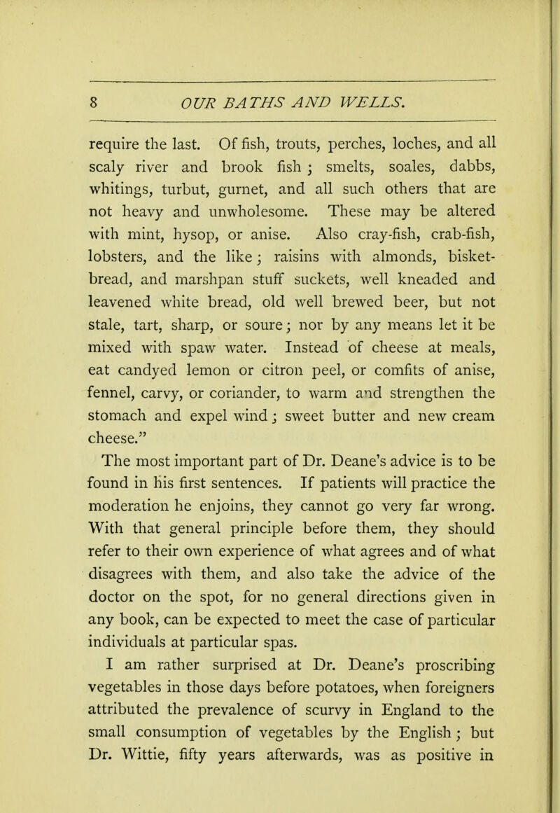 require the last. Of fish, trouts, perches, loches, and all scaly river and brook fish ; smelts, soales, dabbs, whitings, turbut, gurnet, and all such others that are not heavy and unwholesome. These may be altered with mint, hysop, or anise. Also cray-fish, crab-fish, lobsters, and the like; raisins with almonds, bisket- bread, and marshpan stuff suckets, well kneaded and leavened white bread, old well brewed beer, but not stale, tart, sharp, or soure; nor by any means let it be mixed with spaw water. Instead of cheese at meals, eat candyed lemon or citron peel, or comfits of anise, fennel, carvy, or coriander, to warm and strengthen the stomach and expel wind j sweet butter and new cream cheese. The most important part of Dr. Deane's advice is to be found in his first sentences. If patients will practice the moderation he enjoins, they cannot go very far wrong. With that general principle before them, they should refer to their own experience of what agrees and of what disagrees with them, and also take the advice of the doctor on the spot, for no general directions given in any book, can be expected to meet the case of particular individuals at particular spas. I am rather surprised at Dr. Deane's proscribing vegetables in those days before potatoes, when foreigners attributed the prevalence of scurvy in England to the small consumption of vegetables by the English ; but Dr. Wittie, fifty years afterwards, was as positive in