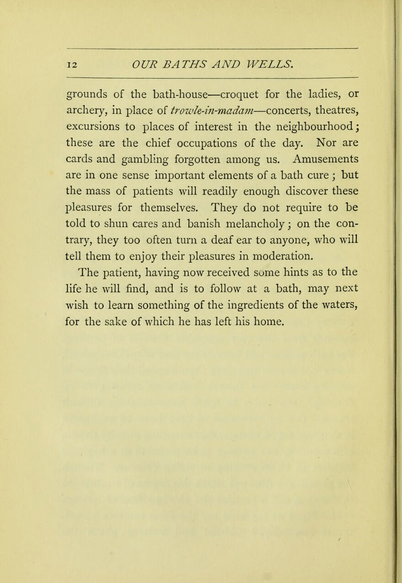 grounds of the bath-house—croquet for the ladies, or archery, in place of trowh-in-madam—concerts, theatres, excursions to places of interest in the neighbourhood; these are the chief occupations of the day. Nor are cards and gambling forgotten among us. Amusements are in one sense important elements of a bath cure ; but the mass of patients will readily enough discover these pleasures for themselves. They do not require to be told to shun cares and banish melancholy; on the con- trary, they too often turn a deaf ear to anyone, who will tell them to enjoy their pleasures in moderation. The patient, having now received sume hints as to the life he will find, and is to follow at a bath, may next wish to learn something of the ingredients of the waters, for the sake of which he has left his home.