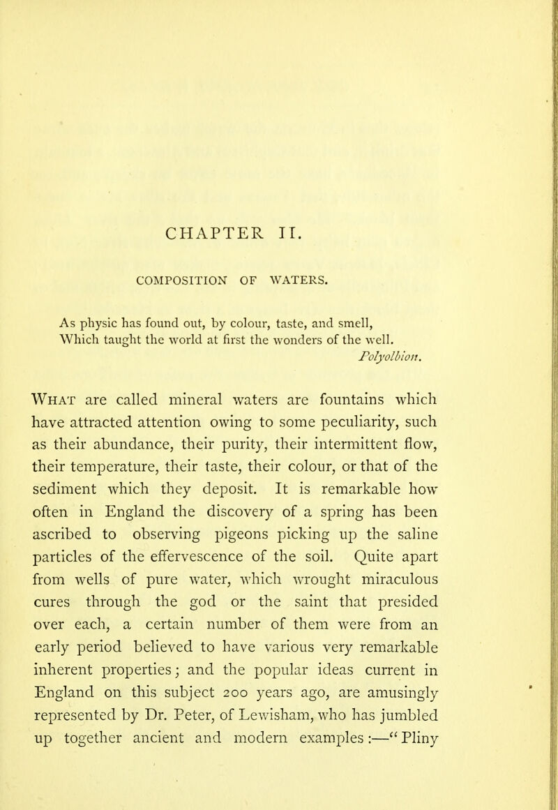 CHAPTER IT. COMPOSITION OF WATERS. As physic has found out, by colour, taste, and smell, Which taught the world at first the wonders of the well. Polyolbion. What are called mineral waters are fountains which have attracted attention owing to some peculiarity, such as their abundance, their purity, their intermittent flow, their temperature, their taste, their colour, or that of the sediment which they deposit. It is remarkable how often in England the discovery of a spring has been ascribed to observing pigeons picking up the saline particles of the effervescence of the soil. Quite apart from wells of pure water, which wrought miraculous cures through the god or the saint that presided over each, a certain number of them were from an early period believed to have various very remarkable inherent properties; and the popular ideas current in England on this subject 200 years ago, are amusingly represented by Dr. Peter, of Lewisham, who has jumbled up together ancient and modern examples :— Pliny