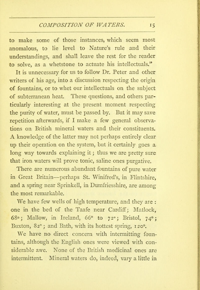 to make some of those instances, which seem most anomalous, to lie level to Nature's rule and their understandings, and shall leave the rest for the reader to solve, as a whetstone to actuate his intellectuals. It is unnecessary for us to follow Dr. Peter and other writers of his age, into a discussion respecting the origin of fountains, or to whet our intellectuals on the subject of subterranean heat. These questions, and others par- ticularly interesting at the present moment respecting the purity of water, must be passed by. But it may save repetition afterwards, if I make a few general observa- tions on British mineral waters and their constituents. A knowledge of the latter may not perhaps entirely clear up their operation on the system, but it certainly goes a long way towards explaining it; thus we are pretty sure that iron waters will prove tonic, saline ones purgative. There are numerous abundant fountains of pure water in Great Britain—perhaps St. Winifred's, in Flintshire, and a spring near Sprinkell, in Dumfriesshire, are among the most remarkable. We have few wells of high temperature, and they are : one in the bed of the Taafe near Cardiff; Matlock, 68°; Mallow, in Ireland, 66° to 720; Bristol, 740; Buxton, 820 j and Bath, with its hottest spring, 1200. We have no direct concern with intermitting foun- tains, although the English ones were viewed with con- siderable awe. None of the British medicinal ones are intermittent. Mineral waters do, indeed, vary a little in