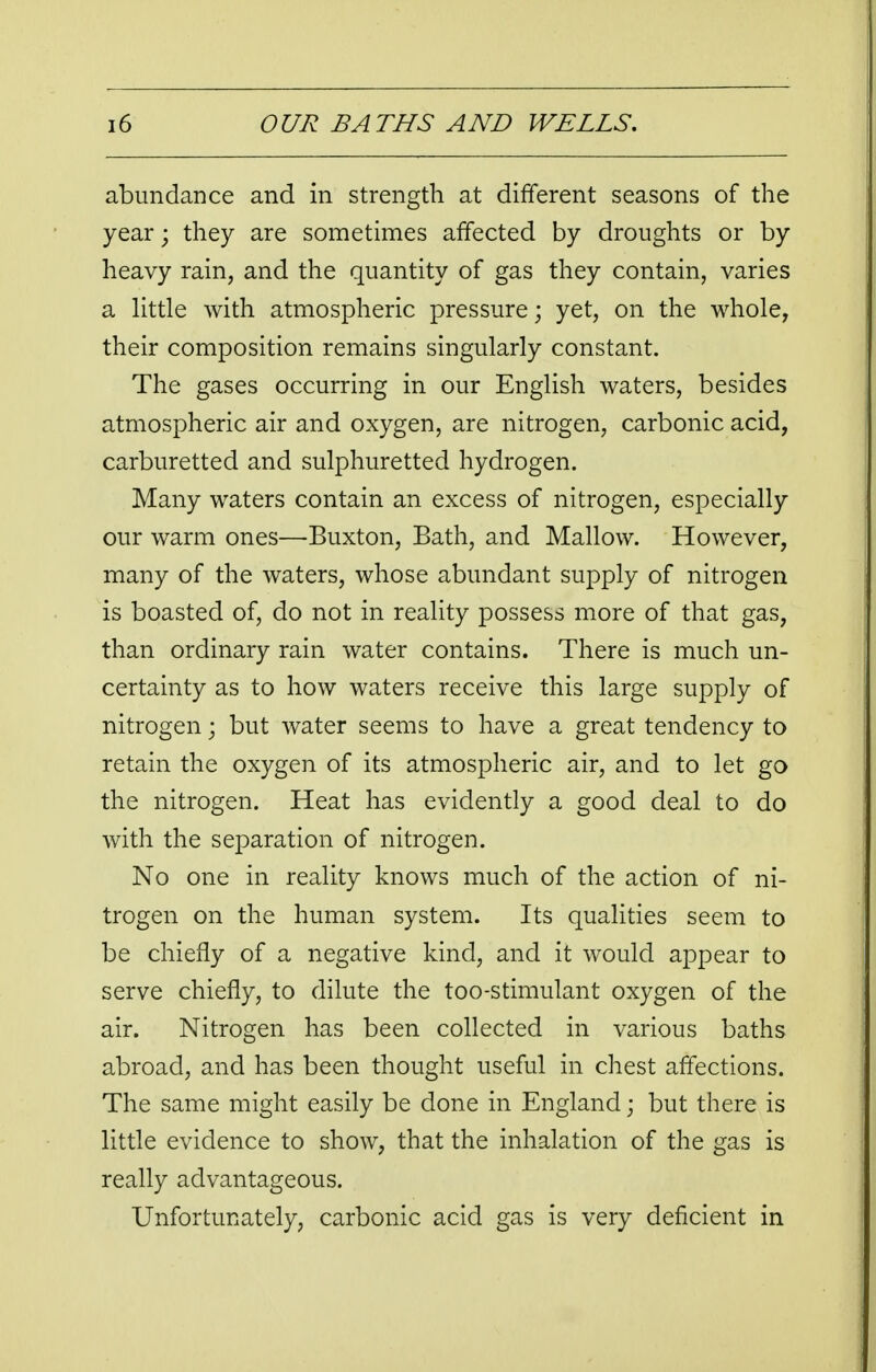abundance and in strength at different seasons of the year; they are sometimes affected by droughts or by heavy rain, and the quantity of gas they contain, varies a little with atmospheric pressure; yet, on the whole, their composition remains singularly constant. The gases occurring in our English waters, besides atmospheric air and oxygen, are nitrogen, carbonic acid, carburetted and sulphuretted hydrogen. Many waters contain an excess of nitrogen, especially our warm ones—Buxton, Bath, and Mallow. However, many of the waters, whose abundant supply of nitrogen is boasted of, do not in reality possess more of that gas, than ordinary rain water contains. There is much un- certainty as to how waters receive this large supply of nitrogen; but water seems to have a great tendency to retain the oxygen of its atmospheric air, and to let go the nitrogen. Heat has evidently a good deal to do with the separation of nitrogen. No one in reality knows much of the action of ni- trogen on the human system. Its qualities seem to be chiefly of a negative kind, and it would appear to serve chiefly, to dilute the too-stimulant oxygen of the air. Nitrogen has been collected in various baths abroad, and has been thought useful in chest affections. The same might easily be done in England; but there is little evidence to show, that the inhalation of the gas is really advantageous. Unfortunately, carbonic acid gas is very deficient in