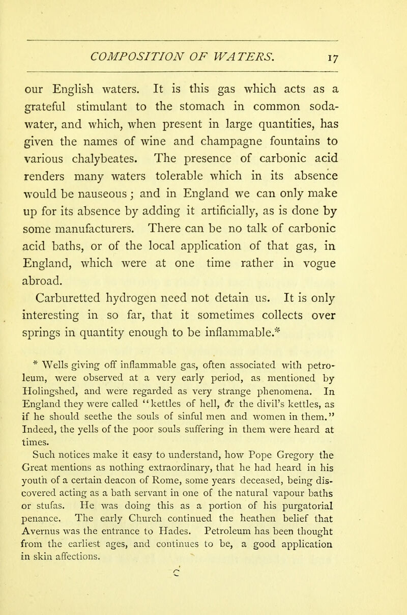 our English waters. It is this gas which acts as a grateful stimulant to the stomach in common soda- water, and which, when present in large quantities, has given the names of wine and champagne fountains to various chalybeates. The presence of carbonic acid renders many waters tolerable which in its absence would be nauseous; and in England we can only make up for its absence by adding it artificially, as is done by some manufacturers. There can be no talk of carbonic acid baths, or of the local application of that gas, in England, which were at one time rather in vogue abroad. Carburetted hydrogen need not detain us. It is only interesting in so far, that it sometimes collects over springs in quantity enough to be inflammable.* * Wells giving off inflammable gas, often associated with petro- leum, were observed at a very early period, as mentioned by Holingshed, and were regarded as very strange phenomena. In England they were called kettles of hell, dr the divil's kettles, as if he should seethe the souls of sinful men and women in them. Indeed, the yells of the poor souls suffering in them were heard at times. Such notices make it easy to understand, how Pope Gregory the Great mentions as nothing extraordinary, that he had heard in his youth of a certain deacon of Rome, some years deceased, being dis- covered acting as a bath servant in one of the natural vapour baths or stufas. He was doing this as a portion of his purgatorial penance. The early Church continued the heathen belief that A vermis was the entrance to Hades. Petroleum has been thought from the earliest ages, and continues to be, a good application in skin affections.