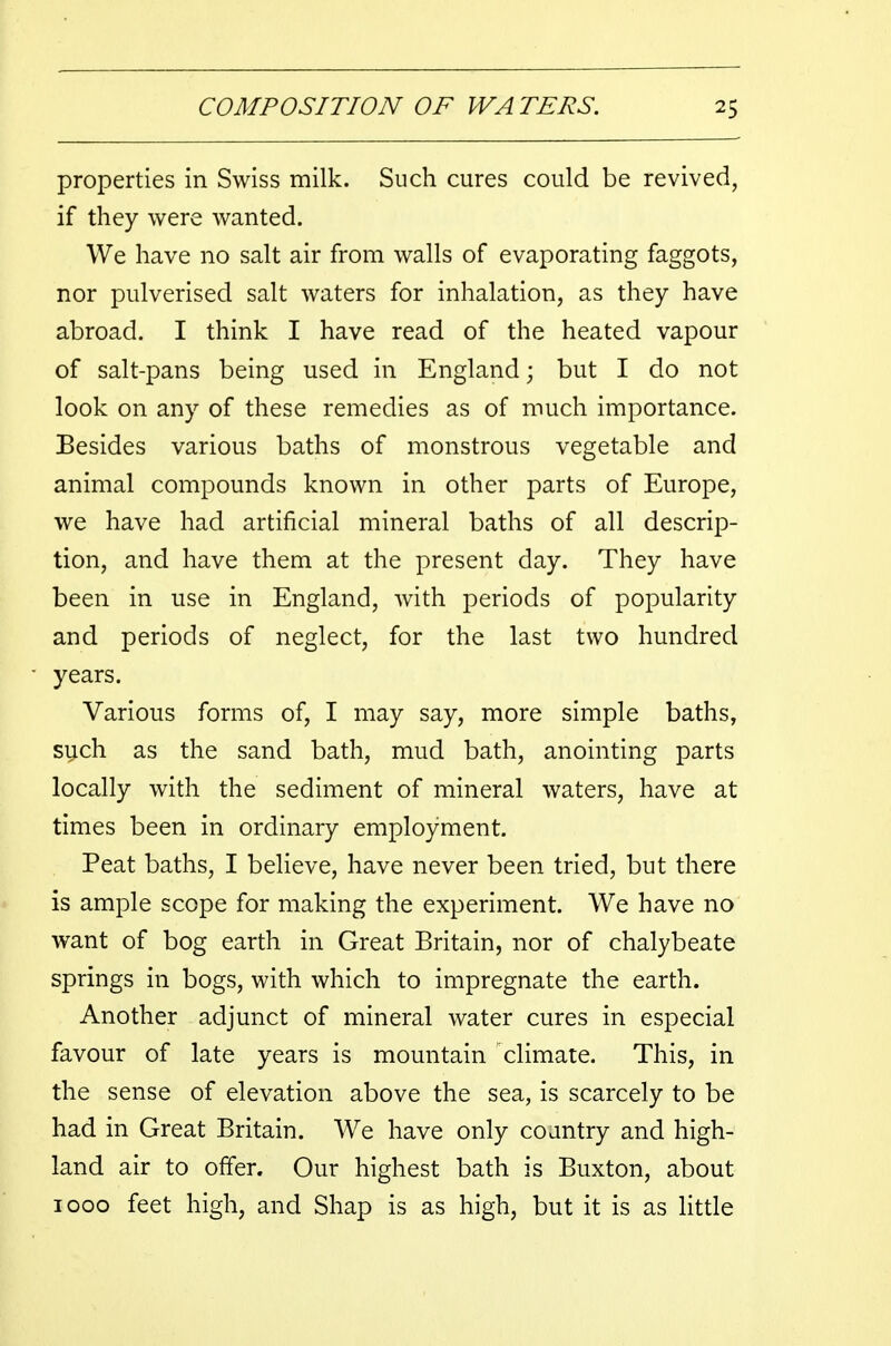 properties in Swiss milk. Such cures could be revived, if they were wanted. We have no salt air from walls of evaporating faggots, nor pulverised salt waters for inhalation, as they have abroad. I think I have read of the heated vapour of salt-pans being used in England; but I do not look on any of these remedies as of much importance. Besides various baths of monstrous vegetable and animal compounds known in other parts of Europe, we have had artificial mineral baths of all descrip- tion, and have them at the present day. They have been in use in England, with periods of popularity and periods of neglect, for the last two hundred years. Various forms of, I may say, more simple baths, such as the sand bath, mud bath, anointing parts locally with the sediment of mineral waters, have at times been in ordinary employment. Peat baths, I believe, have never been tried, but there is ample scope for making the experiment. We have no want of bog earth in Great Britain, nor of chalybeate springs in bogs, with which to impregnate the earth. Another adjunct of mineral water cures in especial favour of late years is mountain climate. This, in the sense of elevation above the sea, is scarcely to be had in Great Britain. We have only coantry and high- land air to offer. Our highest bath is Buxton, about 1000 feet high, and Shap is as high, but it is as little
