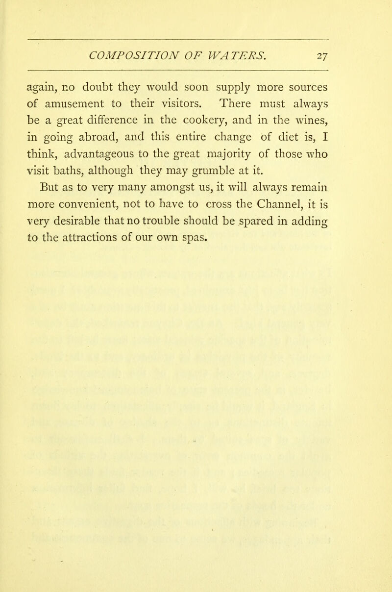 again, no doubt they would soon supply more sources of amusement to their visitors. There must always be a great difference in the cookery, and in the wines, in going abroad, and this entire change of diet is, I think, advantageous to the great majority of those who visit baths, although they may grumble at it. But as to very many amongst us, it will always remain more convenient, not to have to cross the Channel, it is very desirable that no trouble should be spared in adding to the attractions of our own spas.