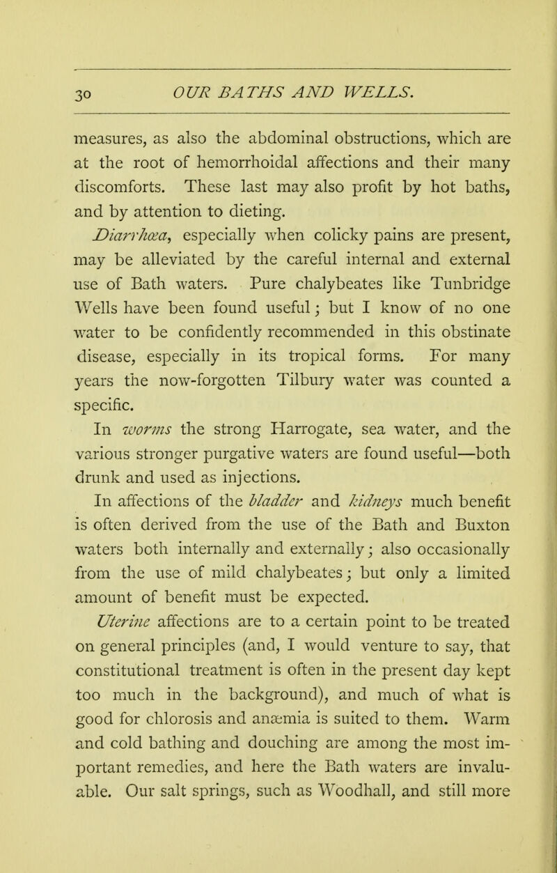 measures, as also the abdominal obstructions, which are at the root of hemorrhoidal affections and their many- discomforts. These last may also profit by hot baths, and by attention to dieting. Diarrhcza, especially when colicky pains are present, may be alleviated by the careful internal and external use of Bath waters. Pure chalybeates like Tunbridge Wells have been found useful; but I know of no one water to be confidently recommended in this obstinate disease, especially in its tropical forms. For many years the now-forgotten Tilbury water was counted a specific. In worms the strong Harrogate, sea water, and the various stronger purgative waters are found useful—both drunk and used as injections. In affections of the bladder and kidneys much benefit is often derived from the use of the Bath and Buxton waters both internally and externally; also occasionally from the use of mild chalybeates; but only a limited amount of benefit must be expected. Uterine affections are to a certain point to be treated on general principles (and, I would venture to say, that constitutional treatment is often in the present day kept too much in the background), and much of what is good for chlorosis and ansemia is suited to them. Warm and cold bathing and douching are among the most im- portant remedies, and here the Bath waters are invalu- able. Our salt springs, such as Woodhall, and still more