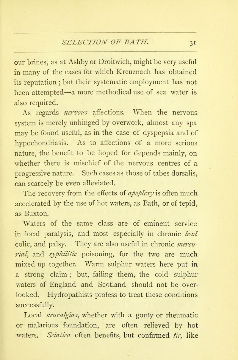 3r our brines, as at Ashby or Droitwich, might be very useful in many of the cases for which Kreuznach has obtained its reputation; but their systematic employment has not been attempted—a more methodical use of sea water is also required. As regards nervous affections. When the nervous system is merely unhinged by overwork, almost any spa may be found useful, as in the case of dyspepsia and of hypochondriasis. As to affections of a more serious nature, the benefit to be hoped for depends mainly, on whether there is mischief of the nervous centres of a progressive nature. Such cases as those of tabes dorsalis, can scarcely be even alleviated. The recovery from the effects of apoplexy is often much accelerated by the use of hot waters, as Bath, or of tepid, as Buxton. Waters of the same class are of eminent service in local paralysis, and most especially in chronic lead colic, and palsy. They are also useful in chronic mercu- rial, and syphilitic poisoning, for the two are much mixed up together. Warm sulphur waters here put in a strong claim; but, failing them, the cold sulphur waters of England and Scotland should not be over- looked. Hydropathists profess to treat these conditions successfully. Local neuralgias, whether with a gouty or rheumatic or malarious foundation, are often relieved by hot waters. Sciatica often benefits, but confirmed tic, like