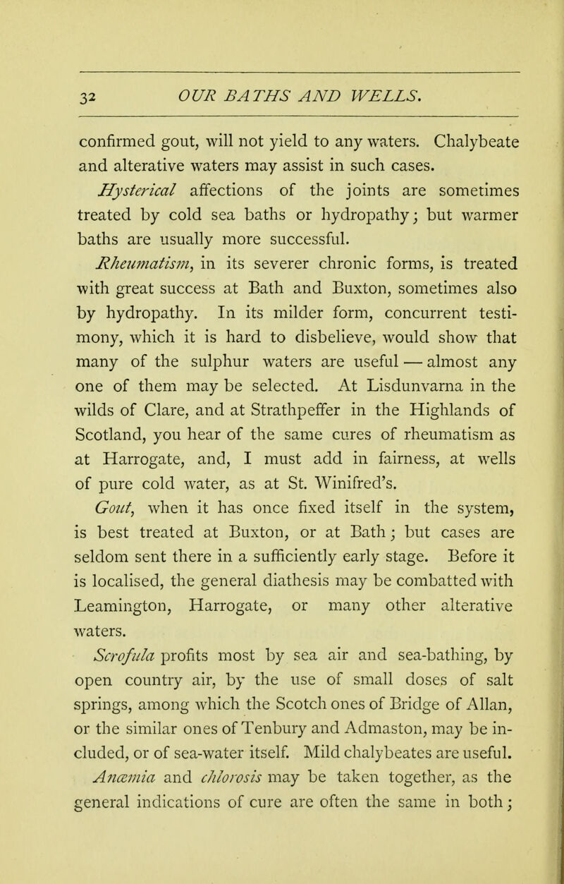 confirmed gout, will not yield to any waters. Chalybeate and alterative waters may assist in such cases. Hysterical affections of the joints are sometimes treated by cold sea baths or hydropathy; but warmer baths are usually more successful. Rheumatism, in its severer chronic forms, is treated with great success at Bath and Buxton, sometimes also by hydropathy. In its milder form, concurrent testi- mony, which it is hard to disbelieve, would show that many of the sulphur waters are useful — almost any one of them may be selected. At Lisdunvarna in the wilds of Clare, and at Strathpeffer in the Highlands of Scotland, you hear of the same cures of rheumatism as at Harrogate, and, I must add in fairness, at wells of pure cold water, as at St. Winifred's. Gout, when it has once fixed itself in the system, is best treated at Buxton, or at Bath • but cases are seldom sent there in a sufficiently early stage. Before it is localised, the general diathesis may be combatted with Leamington, Harrogate, or many other alterative waters. Scrofula profits most by sea air and sea-bathing, by open country air, by the use of small doses of salt springs, among which the Scotch ones of Bridge of Allan, or the similar ones of Tenbury and Admaston, may be in- cluded, or of sea-water itself. Mild chalybeates are useful. Ancemia and chlorosis may be taken together, as the general indications of cure are often the same in both;
