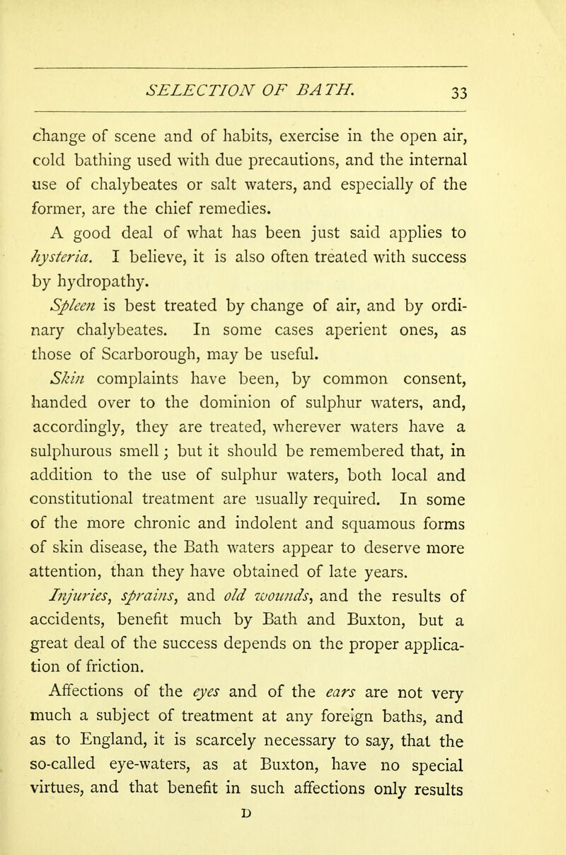 change of scene and of habits, exercise in the open air, cold bathing used with due precautions, and the internal use of chalybeates or salt waters, and especially of the former, are the chief remedies. A good deal of what has been just said applies to hysteria. I believe, it is also often treated with success by hydropathy. Spleen is best treated by change of air, and by ordi- nary chalybeates. In some cases aperient ones, as those of Scarborough, may be useful. Skin complaints have been, by common consent, handed over to the dominion of sulphur waters, and, accordingly, they are treated, wherever waters have a sulphurous smell; but it should be remembered that, in addition to the use of sulphur waters, both local and constitutional treatment are usually required. In some of the more chronic and indolent and squamous forms of skin disease, the Bath waters appear to deserve more attention, than they have obtained of late years. Injuries, sprains, and old woimds, and the results of accidents, benefit much by Bath and Buxton, but a great deal of the success depends on the proper applica- tion of friction. Affections of the eyes and of the ears are not very much a subject of treatment at any foreign baths, and as to England, it is scarcely necessary to say, that the so-called eye-waters, as at Buxton, have no special virtues, and that benefit in such affections only results D