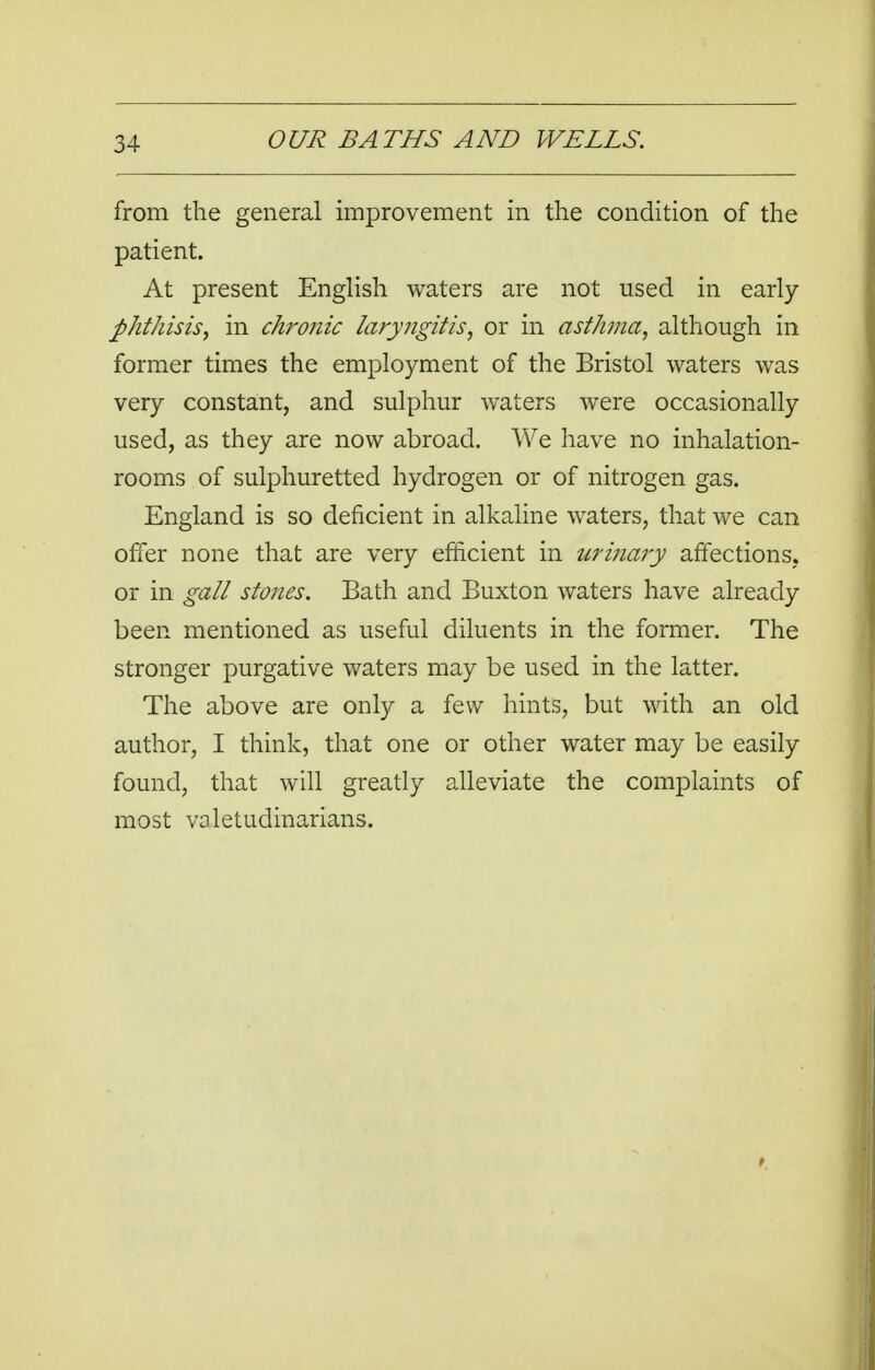 from the general improvement in the condition of the patient. At present English waters are not used in early phthisis, in chronic laryngitis, or in asthma, although in former times the employment of the Bristol waters was very constant, and sulphur waters were occasionally used, as they are now abroad. We have no inhalation- rooms of sulphuretted hydrogen or of nitrogen gas. England is so deficient in alkaline waters, that we can offer none that are very efficient in urinaiy affections, or in gall stones. Bath and Buxton waters have already been mentioned as useful diluents in the former. The stronger purgative waters may be used in the latter. The above are only a few hints, but with an old author, I think, that one or other water may be easily found, that will greatly alleviate the complaints of most valetudinarians.