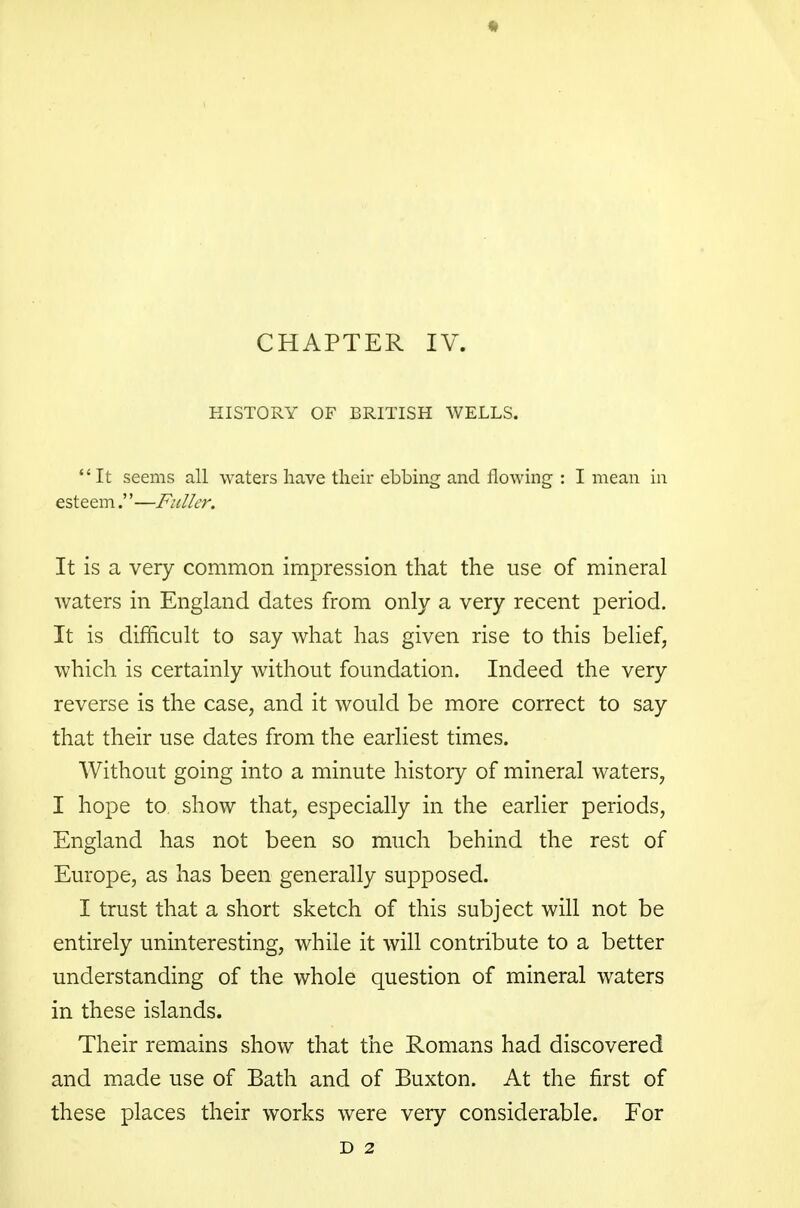 CHAPTER IV. HISTORY OF BRITISH WELLS. It seems all waters have their ebbing and flowing : I mean in esteem.—Fuller. It is a very common impression that the use of mineral Avaters in England dates from only a very recent period. It is difficult to say what has given rise to this belief, which is certainly without foundation. Indeed the very reverse is the case, and it would be more correct to say that their use dates from the earliest times. Without going into a minute history of mineral waters, I hope to show that, especially in the earlier periods, England has not been so much behind the rest of Europe, as has been generally supposed. I trust that a short sketch of this subject will not be entirely uninteresting, while it will contribute to a better understanding of the whole question of mineral waters in these islands. Their remains show that the Romans had discovered and made use of Bath and of Buxton. At the first of these places their works were very considerable. For