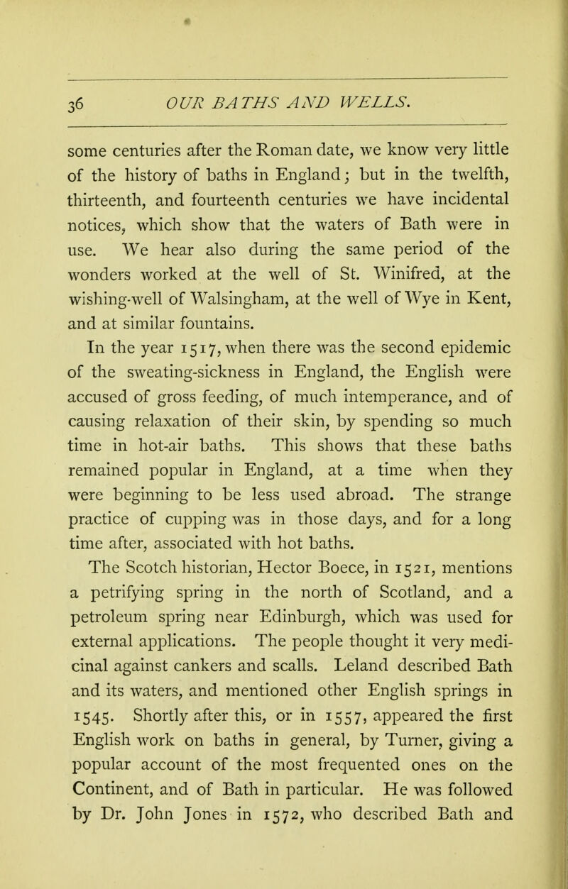 some centuries after the Roman date, we know very little of the history of baths in England; but in the twelfth, thirteenth, and fourteenth centuries we have incidental notices, which show that the waters of Bath were in use. We hear also during the same period of the wonders worked at the well of St. Winifred, at the wishing-well of Walsingham, at the well of Wye in Kent, and at similar fountains. In the year 1517, when there was the second epidemic of the sweating-sickness in England, the English were accused of gross feeding, of much intemperance, and of causing relaxation of their skin, by spending so much time in hot-air baths. This shows that these baths remained popular in England, at a time when they were beginning to be less used abroad. The strange practice of cupping was in those days, and for a long time after, associated with hot baths. The Scotch historian, Hector Boece, in 15 21, mentions a petrifying spring in the north of Scotland, and a petroleum spring near Edinburgh, which was used for external applications. The people thought it very medi- cinal against cankers and scalls. Leland described Bath and its waters, and mentioned other English springs in 1545. Shortly after this, or in 1557, appeared the first English work on baths in general, by Turner, giving a popular account of the most frequented ones on the Continent, and of Bath in particular. He was followed by Dr. John Jones in 1572, who described Bath and
