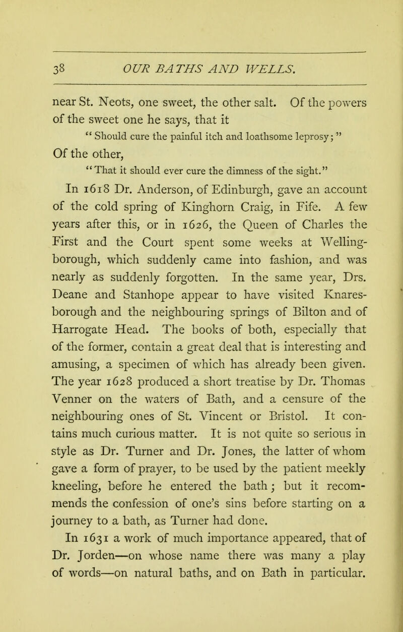 near St. Neots, one sweet, the other salt. Of the powers of the sweet one he says, that it  Should cure the painful itch and loathsome leprosy;  Of the other, That it should ever cure the dimness of the sight. In 1618 Dr. Anderson, of Edinburgh, gave an account of the cold spring of Kinghorn Craig, in Fife. A few years after this, or in 1626, the Que^n of Charles the First and the Court spent some weeks at Welling- borough, which suddenly came into fashion, and was nearly as suddenly forgotten. In the same year, Drs. Deane and Stanhope appear to have visited Knares- borough and the neighbouring springs of Bilton and of Harrogate Head. The books of both, especially that of the former, contain a great deal that is interesting and amusing, a specimen of which has already been given. The year 1628 produced a short treatise by Dr. Thomas Venner on the waters of Bath, and a censure of the neighbouring ones of St. Vincent or Bristol. It con- tains much curious matter. It is not quite so serious in style as Dr. Turner and Dr. Jones, the latter of whom gave a form of prayer, to be used by the patient meekly kneeling, before he entered the bath; but it recom- mends the confession of one's sins before starting on a journey to a bath, as Turner had done. In 1631 a work of much importance appeared, that of Dr. Jorden—on whose name there was many a play of words—on natural baths, and on Bath in particular.