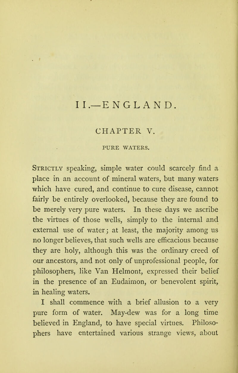 II.—ENGLAND. CHAPTER V. PURE WATERS. Strictly speaking, simple water could scarcely find a place in an account of mineral waters, but many waters which have cured, and continue to cure disease, cannot fairly be entirely overlooked, because they are found to be merely very pure waters. In these days we ascribe the virtues of those wells, simply to the internal and external use of water; at least, the majority among us no longer believes, that such wells are efficacious because they are holy, although this was the ordinary creed of our ancestors, and not only of unprofessional people, for philosophers, like Van Helmont, expressed their belief in the presence of an Eudaimon, or benevolent spirit, in healing waters. I shall commence with a brief allusion to a very pure form of water. May-dew was for a long time believed in England, to have special virtues. Philoso- phers have entertained various strange views, about