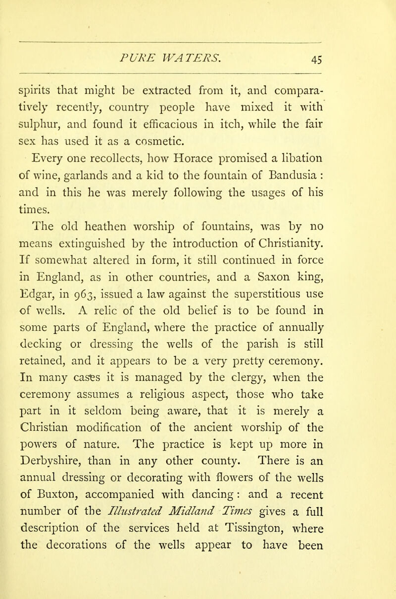 spirits that might be extracted from it, and compara- tively recently, country people have mixed it with sulphur, and found it efficacious in itch, while the fair sex has used it as a cosmetic. Every one recollects, how Horace promised a libation of wine, garlands and a kid to the fountain of Bandusia : and in this he was merely following the usages of his times. The old heathen worship of fountains, was by no means extinguished by the introduction of Christianity. If somewhat altered in form, it still continued in force in England, as in other countries, and a Saxon king, Edgar, in 963, issued a law against the superstitious use of wells. A relic of the old belief is to be found in some parts of England, where the practice of annually decking or dressing the wells of the parish is still retained, and it appears to be a very pretty ceremony. In many cases it is managed by the clergy, when the ceremony assumes a religious aspect, those who take part in it seldom being aware, that it is merely a Christian modification of the ancient worship of the powers of nature. The practice is kept up more in Derbyshire, than in any other county. There is an annual dressing or decorating with flowers of the wells of Buxton, accompanied with dancing: and a recent number of the Illustrated Midland Times gives a full description of the services held at Tissington, where the decorations of the wells appear to have been