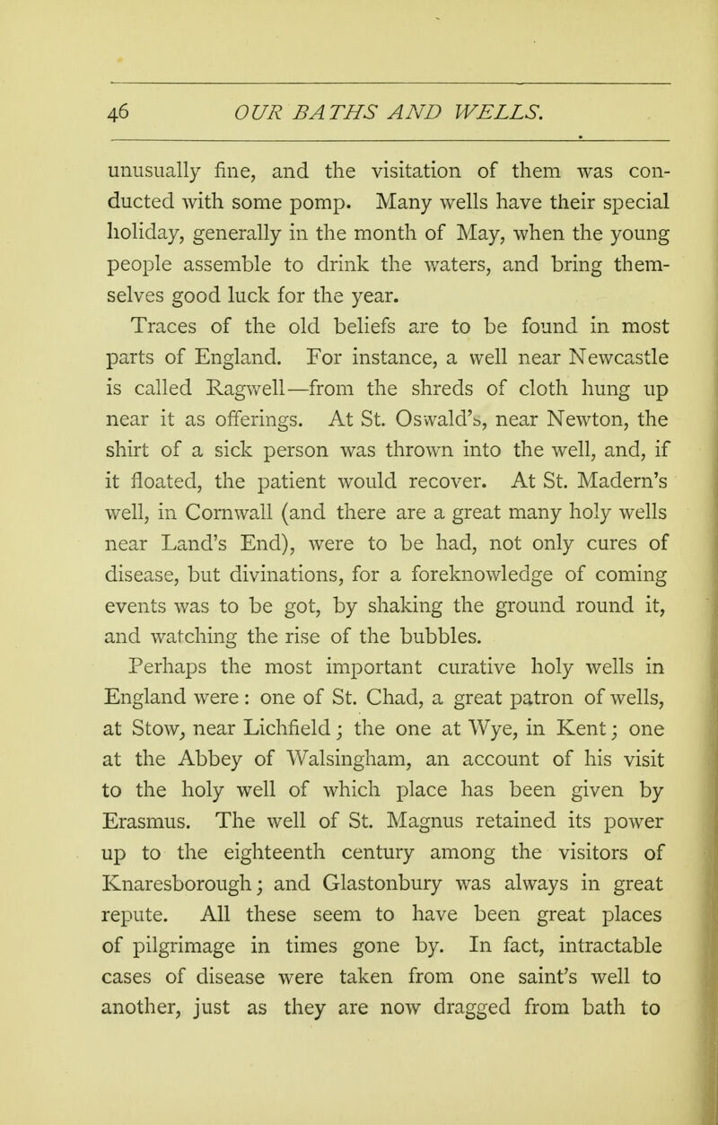 unusually fine, and the visitation of them was con- ducted with some pomp. Many wells have their special holiday, generally in the month of May, when the young people assemble to drink the waters, and bring them- selves good luck for the year. Traces of the old beliefs are to be found in most parts of England. For instance, a well near Newcastle is called Ragwell—from the shreds of cloth hung up near it as offerings. At St. Osvvald'b, near Newton, the shirt of a sick person was thrown into the well, and, if it floated, the patient would recover. At St. Madern's well, in Cornwall (and there are a great many holy wells near Land's End), were to be had, not only cures of disease, but divinations, for a foreknowledge of coming events was to be got, by shaking the ground round it, and watching the rise of the bubbles. Perhaps the most important curative holy wells in England were : one of St. Chad, a great patron of wells, at Stow, near Lichfield; the one at Wye, in Kent; one at the Abbey of Walsingham, an account of his visit to the holy well of which place has been given by Erasmus. The well of St. Magnus retained its power up to the eighteenth century among the visitors of Knaresborough; and Glastonbury was always in great repute. All these seem to have been great places of pilgrimage in times gone by. In fact, intractable cases of disease were taken from one saint's well to another, just as they are now dragged from bath to