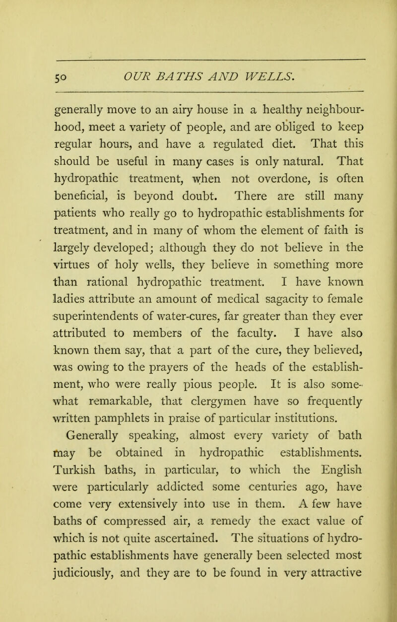 generally move to an airy house in a healthy neighbour- hood, meet a variety of people, and are obliged to keep regular hours, and have a regulated diet. That this should be useful in many cases is only natural. That hydropathic treatment, when not overdone, is often beneficial, is beyond doubt. There are still many patients who really go to hydropathic establishments for treatment, and in many of whom the element of faith is largely developed; although they do not believe in the virtues of holy wells, they believe in something more than rational hydropathic treatment. I have known ladies attribute an amount of medical sagacity to female superintendents of water-cures, far greater than they ever attributed to members of the faculty. I have also known them say, that a part of the cure, they believed, was owing to the prayers of the heads of the establish- ment, who were really pious people. It is also some- what remarkable, that clergymen have so frequently written pamphlets in praise of particular institutions. Generally speaking, almost every variety of bath may be obtained in hydropathic establishments. Turkish baths, in particular, to which the English were particularly addicted some centuries ago, have come very extensively into use in them. A few have baths of compressed air, a remedy the exact value of which is not quite ascertained. The situations of hydro- pathic establishments have generally been selected most judiciously, and they are to be found in very attractive