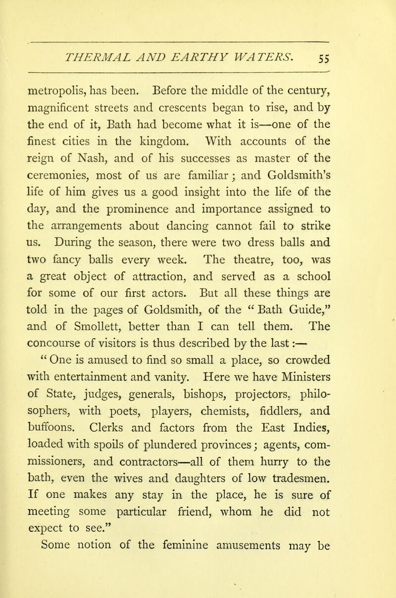 metropolis, has been. Before the middle of the century, magnificent streets and crescents began to rise, and by the end of it, Bath had become what it is—one of the finest cities in the kingdom. With accounts of the reign of Nash, and of his successes as master of the ceremonies, most of us are familiar; and Goldsmith's life of him gives us a good insight into the life of the day, and the prominence and importance assigned to the arrangements about dancing cannot fail to strike us. During the season, there were two dress balls and two fancy balls every week. The theatre, too, was a great object of attraction, and served as a school for some of our first actors. But all these things are told in the pages of Goldsmith, of the  Bath Guide, and of Smollett, better than I can tell them. The concourse of visitors is thus described by the last:—  One is amused to find so small a place, so crowded with entertainment and vanity. Here we have Ministers of State, judges, generals, bishops, projectors, philo- sophers, with poets, players, chemists, fiddlers, and buffoons. Clerks and factors from the East Indies, loaded with spoils of plundered provinces; agents, com- missioners, and contractors—all of them hurry to the bath, even the wives and daughters of low tradesmen. If one makes any stay in the place, he is sure of meeting some particular friend, whom he did not expect to see. Some notion of the feminine amusements may be