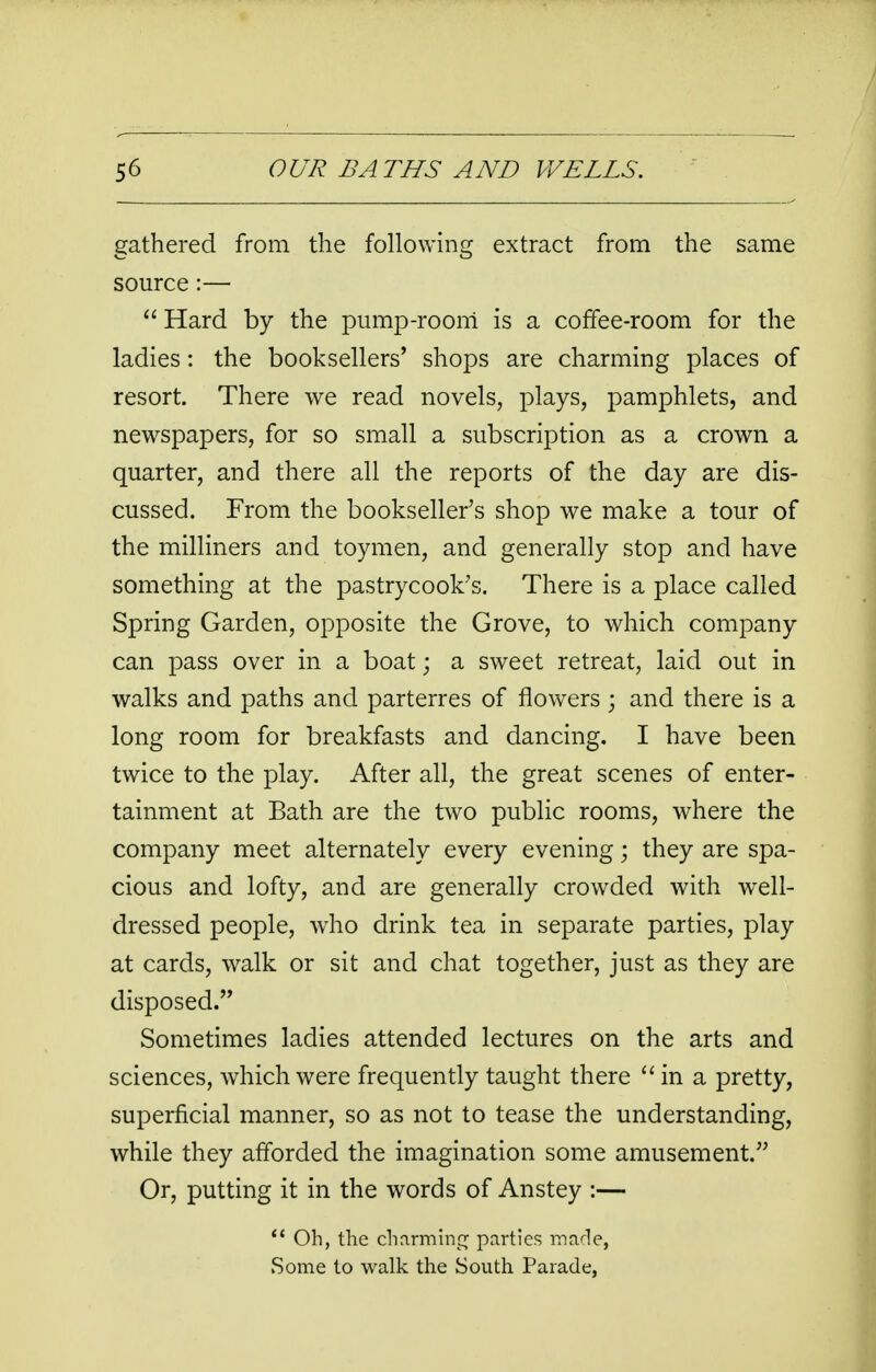 gathered from the following extract from the same source:—  Hard by the pump-room is a coffee-room for the ladies: the booksellers' shops are charming places of resort. There we read novels, plays, pamphlets, and newspapers, for so small a subscription as a crown a quarter, and there all the reports of the day are dis- cussed. From the bookseller's shop we make a tour of the milliners and toymen, and generally stop and have something at the pastrycook's. There is a place called Spring Garden, opposite the Grove, to which company can pass over in a boat • a sweet retreat, laid out in walks and paths and parterres of flowers ; and there is a long room for breakfasts and dancing. I have been twice to the play. After all, the great scenes of enter- tainment at Bath are the two public rooms, where the company meet alternately every evening; they are spa- cious and lofty, and are generally crowded with well- dressed people, who drink tea in separate parties, play at cards, walk or sit and chat together, just as they are disposed. Sometimes ladies attended lectures on the arts and sciences, which were frequently taught there  in a pretty, superficial manner, so as not to tease the understanding, while they afforded the imagination some amusement. Or, putting it in the words of Anstey :—  Oh, the charming parties made, Some to walk the South Parade,