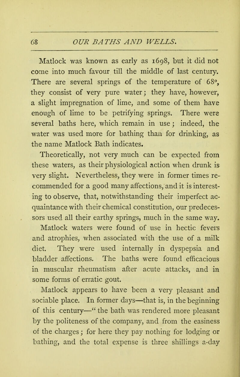 Matlock was known as early as 1698, but it did not come into much favour till the middle of last century. There are several springs of the temperature of 68°, they consist of very pure water; they have, however, a slight impregnation of lime, and some of them have enough of lime to be petrifying springs. There were several baths here, which remain in use • indeed, the water was used more for bathing than for drinking, as the name Matlock Bath indicates. Theoretically, not very much can be expected from these waters, as their physiological action when drunk is very slight. Nevertheless, they were in former times re- commended for a good many affections, and it is interest- ing to observe, that, notwithstanding their imperfect ac- quaintance with their chemical constitution, our predeces- sors used all their earthy springs, much in the same way. Matlock waters were found of use in hectic fevers and atrophies, when associated with the use of a milk diet. They were used internally in dyspepsia and bladder affections. The baths were found efficacious in muscular rheumatism after acute attacks, and in some forms of erratic gout. Matlock appears to have been a very pleasant and sociable place. In former days—that is, in the beginning of this century— the bath was rendered more pleasant by the politeness of the company, and from the easiness of the charges\ for here they pay nothing for lodging or bathing, and the total expense is three shillings a-da.y