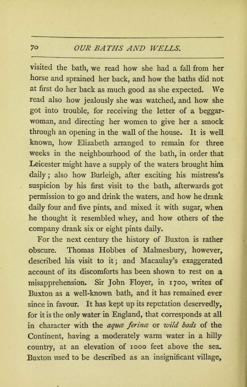 visited the bath, we read how she had a fall from her horse and sprained her back, and how the baths did not at first do her back as much good as she expected. We read also how jealously she was watched, and how she got into trouble, for receiving the letter of a beggar- woman, and directing her women to give her a smock through an opening in the wall of the house. It is welL known, how Elizabeth arranged to remain for three weeks in the neighbourhood of the bath, in order that Leicester might have a supply of the waters brought him daily; also how Burleigh, after exciting his mistress's- suspicion by his first visit to the bath, afterwards got permission to go and drink the waters, and how he drank daily four and five pints, and mixed it with sugar, when he thought it resembled whey, and how others of the company drank six or eight pints daily. For the next century the history of Buxton is rather obscure. Thomas Hobbes of Malmesbury, however, described his visit to it; and Macaulay's exaggerated account of its discomforts has been shown to rest on a misapprehension. Sir John Floyer, in 1700, writes of Buxton as a well-known bath, and it has remained ever since in favour. It has kept up its reputation deservedly, for it is the only water in England, that corresponds at all in character with the aquce ferince or wild bads of the Continent, having a moderately warm water in a hilly country, at an elevation of 1000 feet above the sea. Buxton used to be described as an insignificant village,