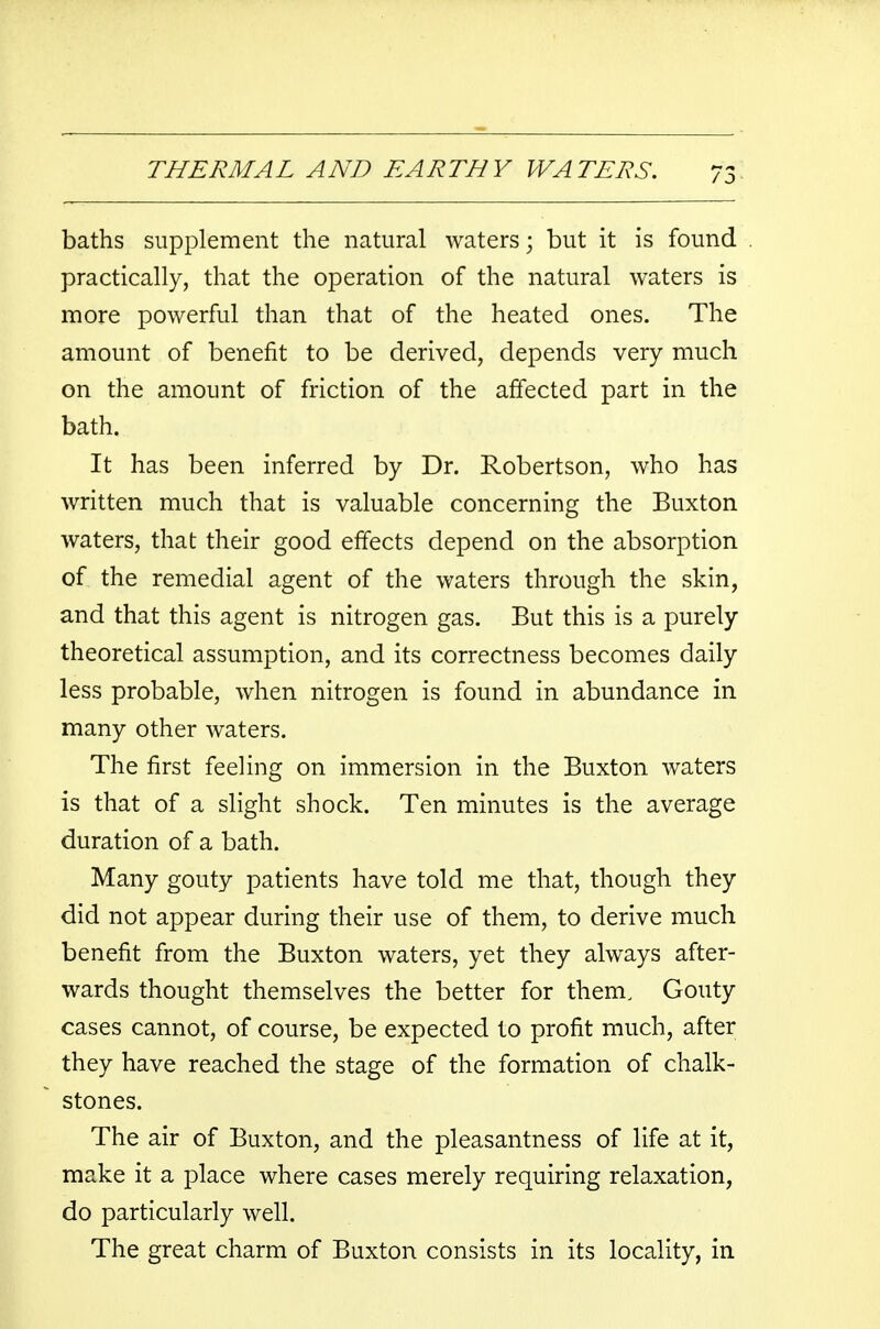 baths supplement the natural waters; but it is found practically, that the operation of the natural waters is more powerful than that of the heated ones. The amount of benefit to be derived, depends very much on the amount of friction of the affected part in the bath. It has been inferred by Dr. Robertson, who has written much that is valuable concerning the Buxton waters, that their good effects depend on the absorption of the remedial agent of the waters through the skin, and that this agent is nitrogen gas. But this is a purely theoretical assumption, and its correctness becomes daily less probable, when nitrogen is found in abundance in many other waters. The first feeling on immersion in the Buxton waters is that of a slight shock. Ten minutes is the average duration of a bath. Many gouty patients have told me that, though they did not appear during their use of them, to derive much benefit from the Buxton waters, yet they always after- wards thought themselves the better for them. Gouty cases cannot, of course, be expected to profit much, after they have reached the stage of the formation of chalk- stones. The air of Buxton, and the pleasantness of life at it, make it a place where cases merely requiring relaxation, do particularly well. The great charm of Buxton consists in its locality, in