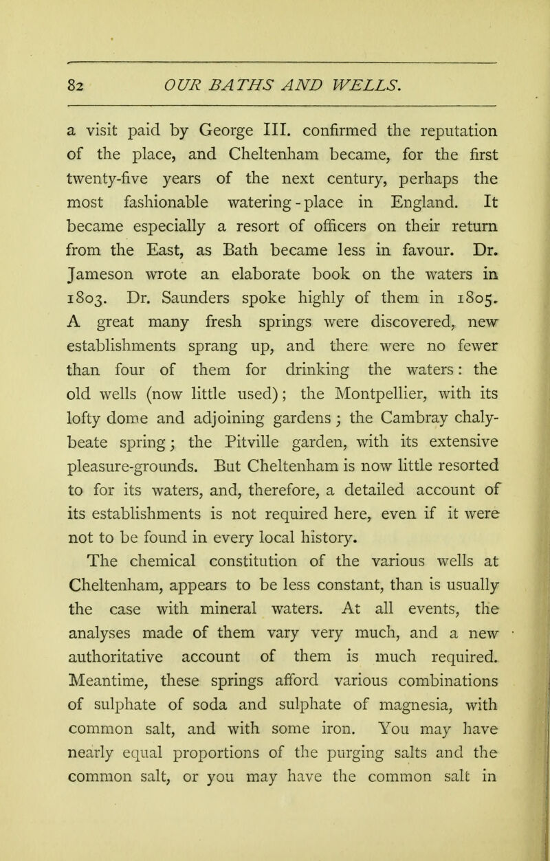 a visit paid by George III. confirmed the reputation of the place, and Cheltenham became, for the first twenty-five years of the next century, perhaps the most fashionable watering-place in England. It became especially a resort of officers on their return from the East, as Bath became less in favour. Dr. Jameson wrote an elaborate book on the waters in 1803. Dr. Saunders spoke highly of them in 1805. A great many fresh springs were discovered, new establishments sprang up, and there were no fewer than four of them for drinking the waters: the old wells (now little used); the Montpellier, with its lofty dome and adjoining gardens ; the Cambray chaly- beate spring; the Pitville garden, with its extensive pleasure-grounds. But Cheltenham is now little resorted to for its waters, and, therefore, a detailed account of its establishments is not required here, even if it were not to be found in every local history. The chemical constitution of the various wells at Cheltenham, appears to be less constant, than is usually the case with mineral waters. At all events, the analyses made of them vary very much, and a new authoritative account of them is much required. Meantime, these springs afford various combinations of sulphate of soda and sulphate of magnesia, with common salt, and with some iron. You may have nearly equal proportions of the purging salts and the common salt, or you may have the common salt in
