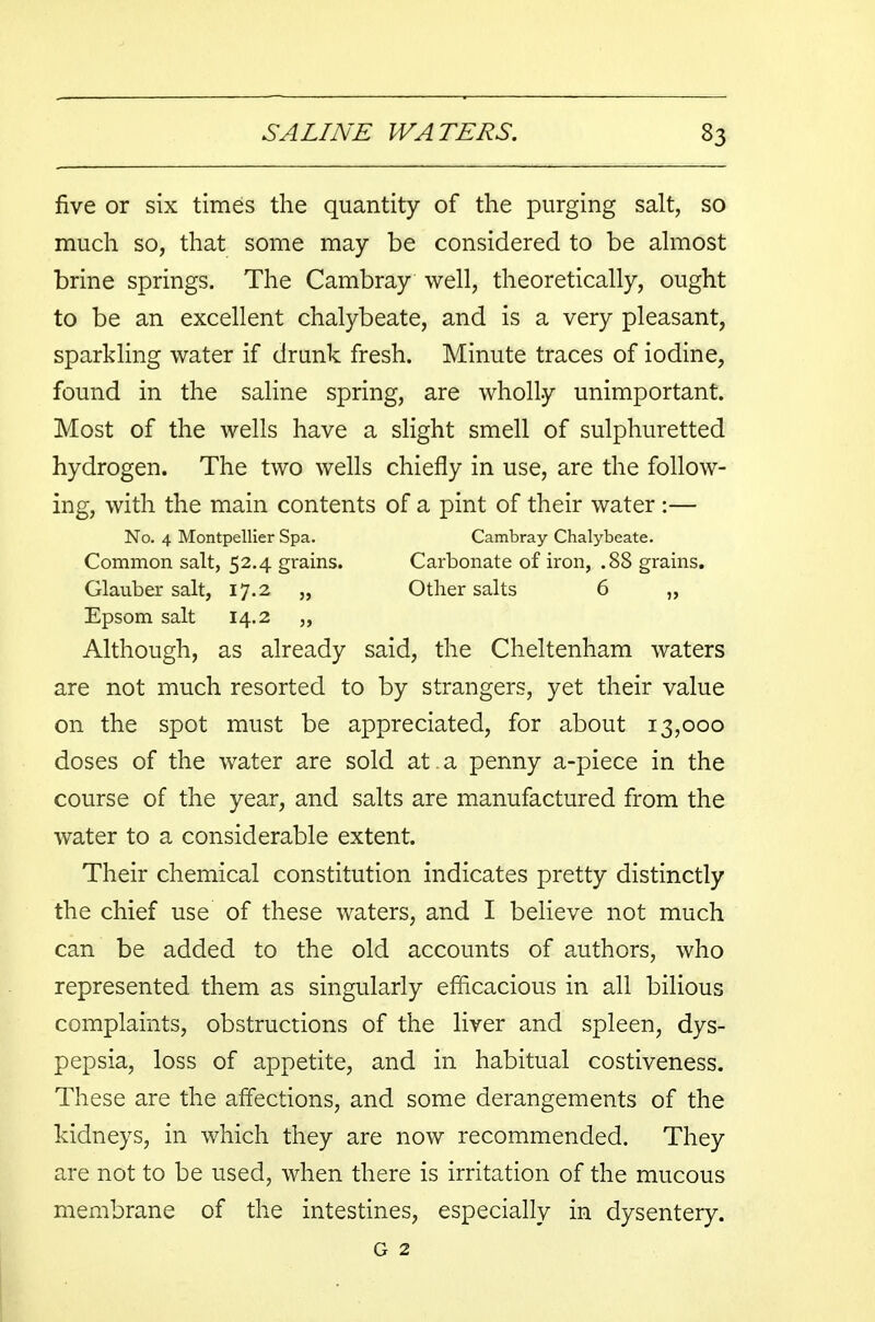 five or six times the quantity of the purging salt, so much so, that some may be considered to be almost brine springs. The Cambray well, theoretically, ought to be an excellent chalybeate, and is a very pleasant, sparkling water if drank fresh. Minute traces of iodine, found in the saline spring, are wholly unimportant. Most of the wells have a slight smell of sulphuretted hydrogen. The two wells chiefly in use, are the follow- ing, with the main contents of a pint of their water :— No. 4 Montpellier Spa. Cambray Chalybeate. Common salt, 52.4 grains. Carbonate of iron, .88 grains. Glauber salt, 17.2 „ Other salts 6 „ Epsom salt 14.2 Although, as already said, the Cheltenham waters are not much resorted to by strangers, yet their value on the spot must be appreciated, for about 13,000 doses of the water are sold at . a penny a-piece in the course of the year, and salts are manufactured from the water to a considerable extent. Their chemical constitution indicates pretty distinctly the chief use of these waters, and I believe not much can be added to the old accounts of authors, who represented them as singularly efficacious in all bilious complaints, obstructions of the liver and spleen, dys- pepsia, loss of appetite, and in habitual costiveness. These are the affections, and some derangements of the kidneys, in which they are now recommended. They are not to be used, when there is irritation of the mucous membrane of the intestines, especially in dysentery.