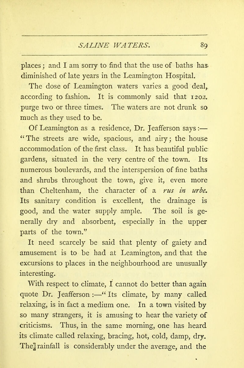 places; and I am sorry to find that the use of baths has. diminished of late years in the Leamington Hospital. The dose of Leamington waters varies a good deal,, according to fashion. It is commonly said that 1202. purge two or three times. The waters are not drunk so much as they used to be. Of Leamington as a residence, Dr. Jeafferson says :— The streets are wide, spacious, and airy; the house accommodation of the first class. It has beautiful public- gardens, situated in the very centre of the town. Its numerous boulevards, and the interspersion of fine baths and shrubs throughout the town, give it, even more than Cheltenham, the character of a rus in urbe. Its sanitary condition is excellent, the drainage is good, and the water supply ample. The soil is ge- nerally dry and absorbent, especially in the upper parts of the town. It need scarcely be said that plenty of gaiety and amusement is to be had at Leamington, and that the excursions to places in the neighbourhood are unusually interesting. With respect to climate, I cannot do better than again quote Dr. Jeafferson :— Its climate, by many called relaxing, is in fact a medium one. In a town visited by so many strangers, it is amusing to hear the variety of criticisms. Thus, in the same morning, one has heard its climate called relaxing, bracing, hot, cold, damp, dry. The] rainfall is considerably under the average, and the