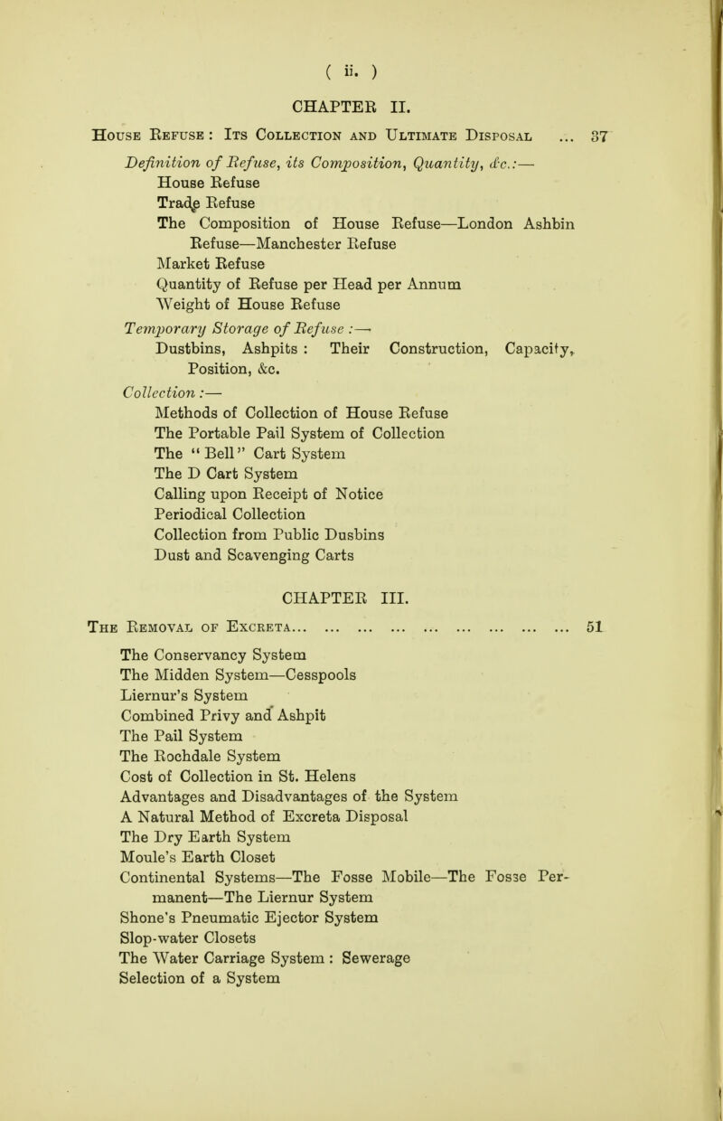 CHAPTER II. House Eefusb : Its Collection and Ultimate Disposal Definition of Befuse, its Comjposition, Quantity, d-c:— House Refuse Trad^e Refuse The Composition of House Refuse—London Ashbin Refuse—Manchester Refuse Market Refuse Quantity of Refuse per Head per Annum Weight of House Refuse Temporary Storage of Befuse :—• Dustbins, Ashpits : Their Construction, Capacity, Position, &c. Collection:— Methods of Collection of House Refuse The Portable Pail System of Collection The  Bell Cart System The D Cart System Calling upon Receipt of Notice Periodical Collection Collection from Public Dusbins Dust and Scavenging Carts CHAPTER III. The Removal of Excreta The Conservancy System The Midden System—Cesspools Liernur's System Combined Privy and Ashpit The Pail System The Rochdale System Cost of Collection in St. Helens Advantages and Disadvantages of the System A Natural Method of Excreta Disposal The Dry Earth System Moule's Earth Closet Continental Systems—The Fosse Mobile—The Fosse Per- manent—The Liernur System Shone's Pneumatic Ejector System Slop-water Closets The Water Carriage System : Sewerage Selection of a System