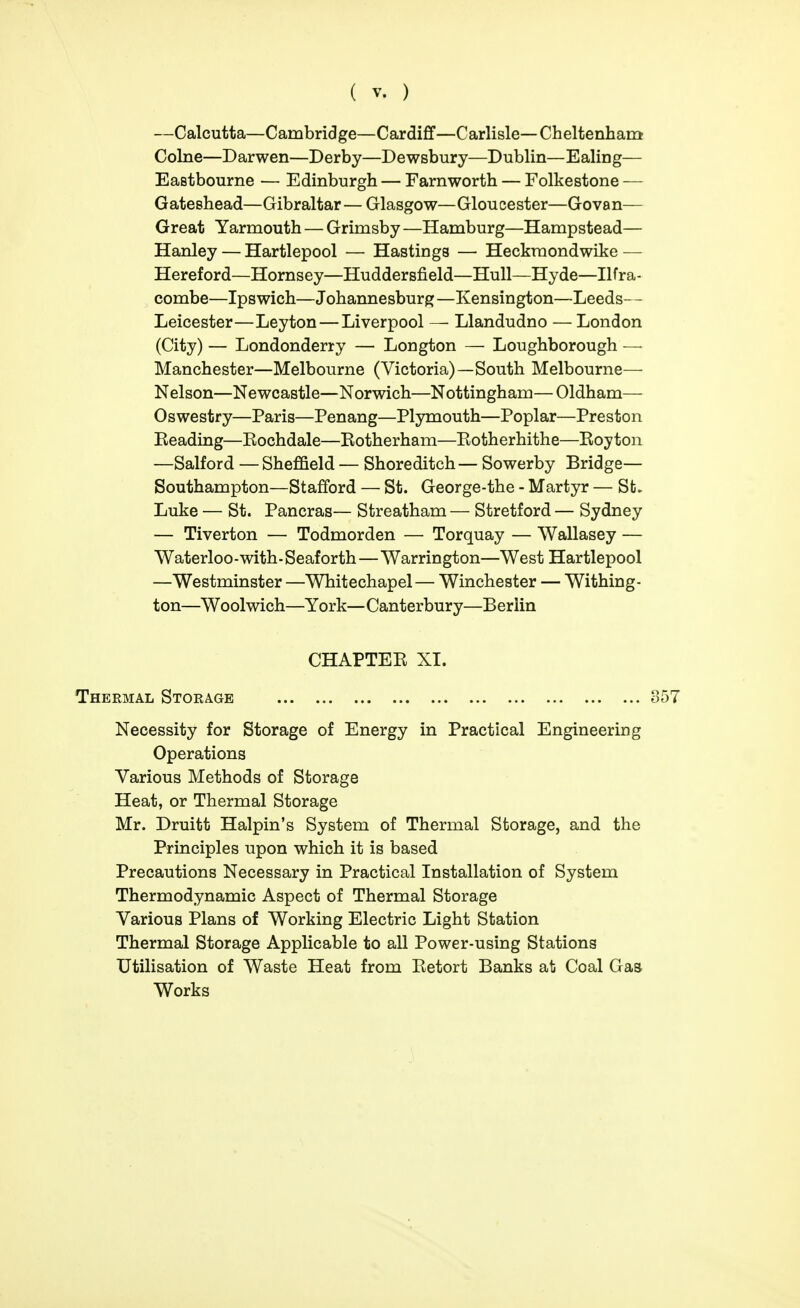 —Calcutta—Cambridge—Cardifif—Carlisle—Cheltenham Colne—Darwen—Derby—Dewsbury—Dublin—Ealing— Eastbourne — Edinburgh — Farnworth — Folkestone — Gateshead—Gibraltar — Glasgow—Gloucester—Govan— Great Yarmouth — Grimsby —Hamburg—Hampstead— Hanley — Hartlepool — Hastings — Heckraondwike — Hereford—Hornsey—Huddersfield—Hull—Hyde—Ilfra- combe—Ipswich—Johannesburg—Kensington—Leeds— Leicester—Leyton — Liverpool — Llandudno — London (City) — Londonderry — Longton — Loughborough — Manchester—Melbourne (Victoria)—South Melbourne— Nelson—Newcastle—Norwich—Nottingham—Oldham— Oswestry—Paris—Penang—Plymouth—Poplar—Preston Reading—Rochdale—Rotherham—Rotherhithe—Royton —Salford — Sheffield — Shoreditch — Sowerby Bridge— Southampton—Stafford — St. George-the - Martyr — St. Luke — St. Pancras— Streatham — Stretford — Sydney — Tiverton — Todmorden — Torquay — Wallasey — Waterloo - with ■ Seaf orth—Warrington—West Hartlepool —Westminster—Whitechapel— Winchester — Withing- ton—Woolwich—York—Canterbury—B erlin CHAPTER XI. Thermal Storage Necessity for Storage of Energy in Practical Engineering Operations Various Methods of Storage Heat, or Thermal Storage Mr. Druitt Halpin's System of Thermal Storage, and the Principles upon which it is based Precautions Necessary in Practical Installation of System Thermodynamic Aspect of Thermal Storage Various Plans of Working Electric Light Station Thermal Storage Applicable to all Power-using Stations Utilisation of Waste Heat from Retort Banks at Coal Gas Works