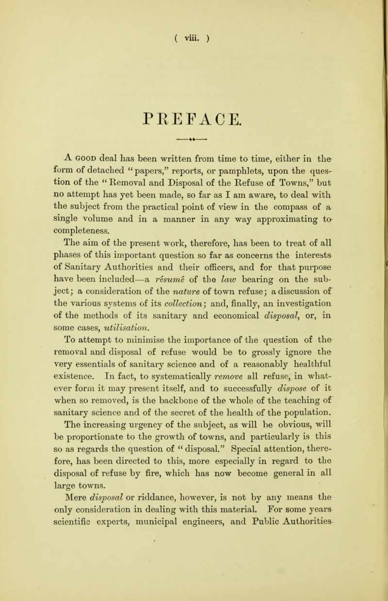 PREFACE. A GOOD deal has been written from time to time, either in the form of detached  papers, reports, or pamphlets, upon the ques- tion of the  Removal and Disposal of the Refuse of Towns, but no attempt has yet been made, so far as I am aware, to deal with the subject from the practical point of view in the compass of a single volume and in a manner in any way approximating to- completeness. The aim of the present work, therefore, has been to treat of all phases of this important question so far as concerns the interests of Sanitary Authorities and their officers, and for that purpose have been included—a resume of the law bearing on the sub- ject; a consideration of the nature of town refuse; a discussion of the various systems of its collection; and, finally, an investigation of the methods of its sanitary and economical disposal, or, in some cases, utilisation. To attempt to minimise the importance of the question of the removal and disposal of refuse would be to grossly ignore the very essentials of sanitary science and of a reasonably healthful existence. In fact, to systematically remove all refuse, in what- ever form it may present itself, and to successfully dispose of it when so removed, is the backbone of the whole of the teaching of sanitary science and of the secret of the health of the population. The increasing urgency of the subject, as will be obvious, will be proportionate to the growth of towns, and particularly is this so as regards the question of  disposal. Special attention, there- fore, has been directed to this, more especially in regard to the disposal of refuse by fire, which has now become general in all large towns. Mere disposal or riddance, however, is not by any means the only consideration in dealing with this material. For some years scientific experts, municipal engineers, and Public Authorities