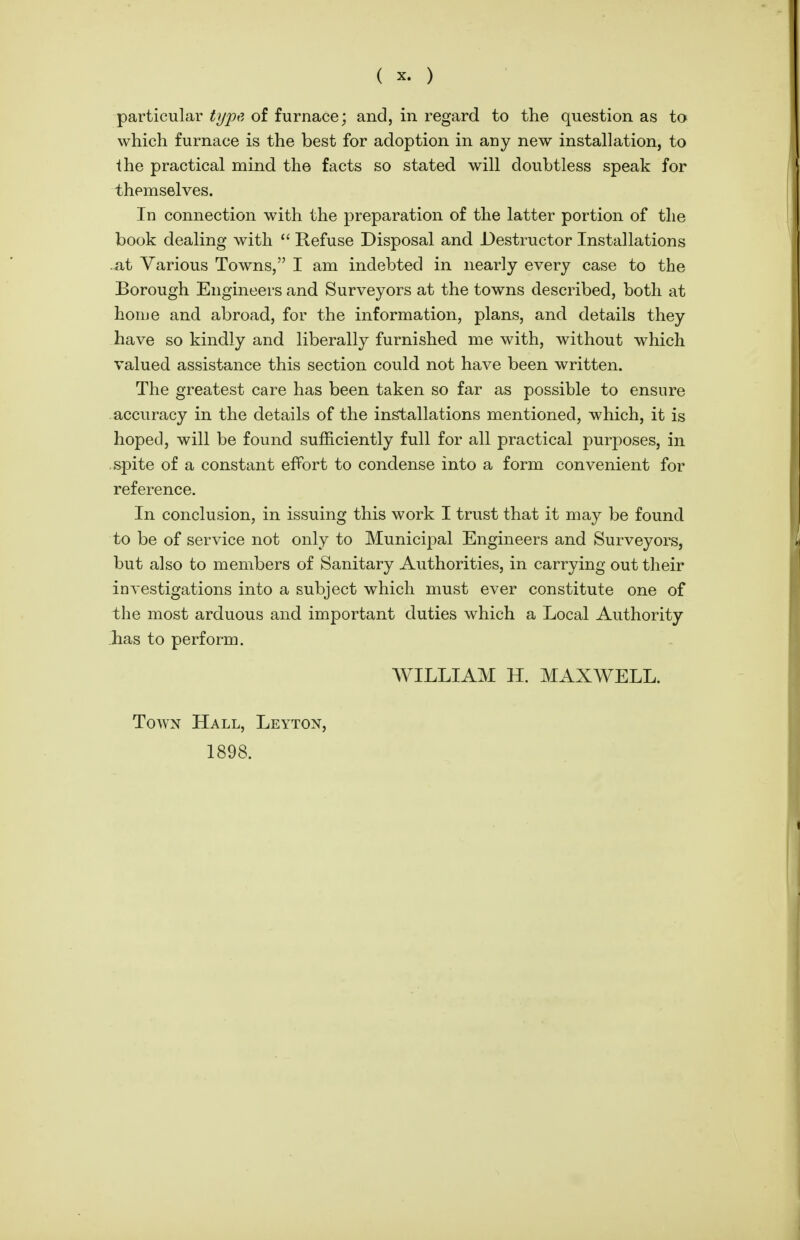 particular type of furnace; and, in regard to the question as to which furnace is the best for adoption in any new installation, to the practical mind the facts so stated will doubtless speak for themselves. In connection with the preparation of the latter portion of the book dealing with  Refuse Disposal and Destructor Installations .at Various Towns, I am indebted in nearly every case to the Borough Engineers and Surveyors at the towns described, both at hoiue and abroad, for the information, plans, and details they have so kindly and liberally furnished me with, without which valued assistance this section could not have been, written. The greatest care has been, taken so far as possible to ensure accuracy in the details of the installations mentioned, which, it is hoped, will be found sufficiently full for all practical purposes, in spite of a constant efPort to condense into a form convenient for reference. In conclusion, in issuing this work I trust that it may be found to be of service not only to Municipal Engineers and Surveyors, but also to members of Sanitary Authorities, in carrying out their investigations into a subject which must ever constitute one of the most arduous and important duties which a Local Authority has to perform. WILLIAM H. MAXWELL. Town Hall, Leytox, 1898.