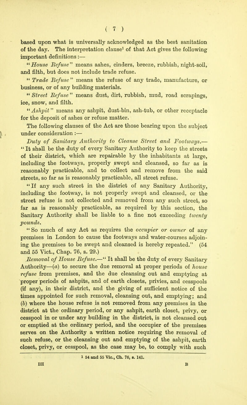 based upon what is universally acknowledged as the best sanitation of the day. The interpretation clause^ of that Act gives the following important definitions:— House Be/use'' means ashes, cinders, breeze, rubbish, night-soil, and filth, but does not include trade refuse.  Trade Be/use  means the refuse of any trade, manufacture, or business, or of any building materials.  Street Bef use  means dust, dirt, rubbish, mud, road scrapings, ice, snow, and filth. ^^AsJipit means any ashpit, dust-bin, ash-tub, or other receptacle for the deposit of ashes or refuse matter. The following clauses of the Act are those bearing upon the subject under consideration :— Duty of Sanitary Authority to Cleanse Street and Footways.— It shall be the duty of every Sanitary Authority to keep the streets of their district, which are repairable by the inhabitants at large, including the footways, properly swept and cleansed, so far as is reasonably practicable, and to collect and remove from the said streets, so far as is reasonably practicable, all street refuse. If any such street in the district of any Sanitary Authority» including the footway, is not properly swept and cleansed, or the street refuse is not collected and removed from any such street, so far as is reasonably practicable, as required by this section, the Sanitary Authority shall be liable to a fine not exceeding twenty jpounds.  So much of any Act as requires the occupier or owner of any premises in London to cause the footways and water-courses adjoin- ing the premises to be swept and cleansed is hereby repeated. (54 and 55 Vict., Chap. 76, s. 29.) Bemoval of House Befuse.— It shall be the duty of every Sanitary Authority—{a) to secure the due removal at proper periods of house refuse from premises, and the due cleansing out and emptying at proper periods of ashpits, and of earth closets, privies, and cesspools (if any), in their district, and the giving of sufficient notice of the times appointed for such removal, cleansing out, and emptying; and (6) where the house refuse is not removed from any premises in the district at the ordinary period, or any ashpit, earth closet, privy, or cesspool in or under any building in the district, is not cleansed out or emptied at the ordinary period, and the occupier of the premises serves on the Authority a written notice requiring the removal of such refuse, or the cleansing out and emptying of the ashpit, earth closet, privy, or cesspool, as the case may be, to comply with such 1 54 and 55 Vic, Ch. 76, s. 141. Ill B