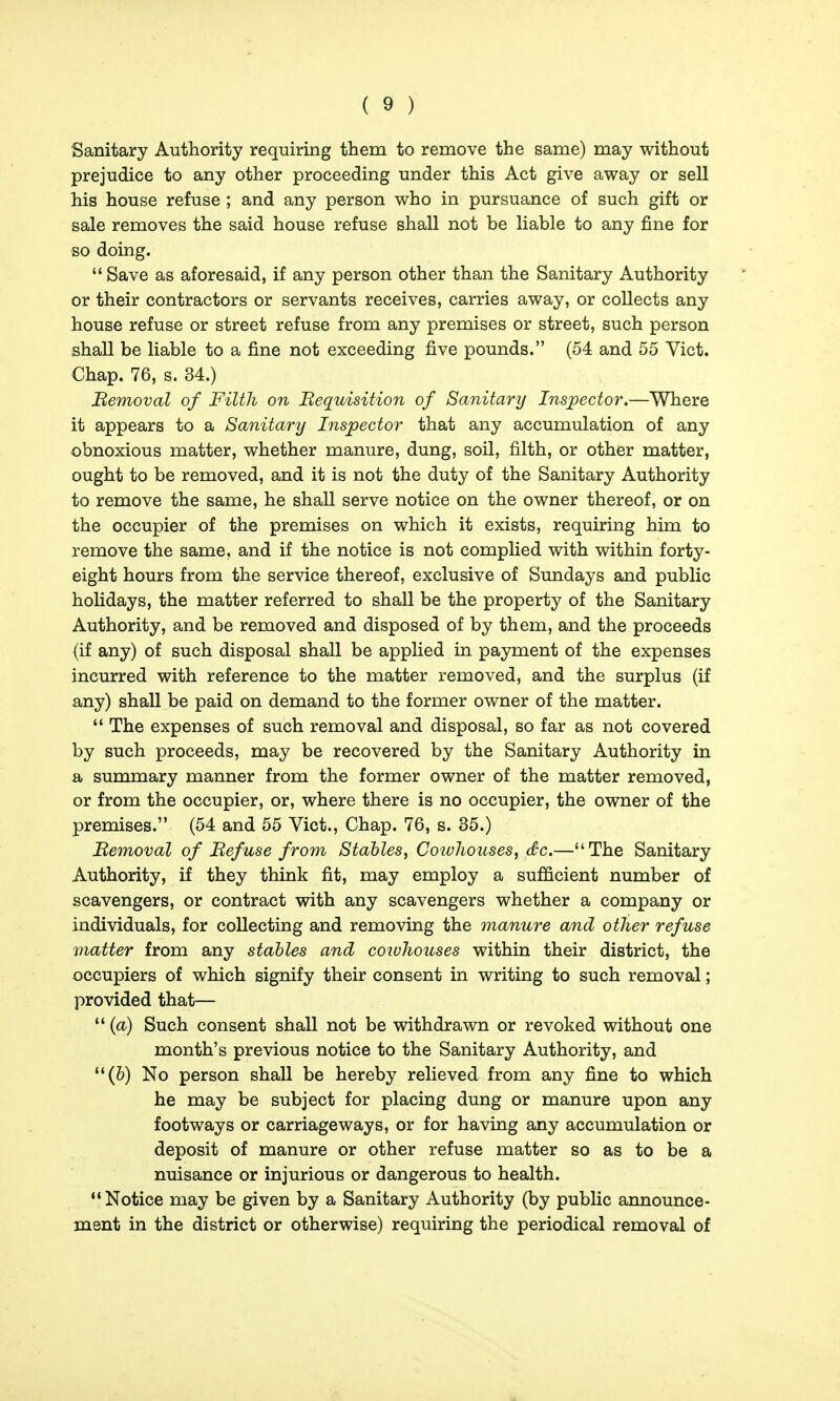 Sanitary Authority requiring them to remove the same) may without prejudice to any other proceeding under this Act give away or sell his house refuse ; and any person who in pursuance of such gift or sale removes the said house refuse shall not be liable to any JBne for so doing.  Save as aforesaid, if any person other than the Sanitary Authority or their contractors or servants receives, carries away, or collects any house refuse or street refuse from any premises or street, such person shall be liable to a fine not exceeding five pounds. (54 and 55 Vict. Chap. 76, s. 34.) Bemoval of Filth on Bequisition of Sanitary Inspector.—Where it appears to a Sanitary Inspector that any accumulation of any obnoxious matter, whether manure, dung, soil, filth, or other matter, ought to be removed, and it is not the duty of the Sanitary Authority to remove the same, he shall serve notice on the owner thereof, or on the occupier of the premises on which it exists, requiring him to remove the same, and if the notice is not complied with within forty- eight hours from the service thereof, exclusive of Sundays and public holidays, the matter referred to shall be the property of the Sanitary Authority, and be removed and disposed of by them, and the proceeds (if any) of such disposal shall be applied in payment of the expenses incurred with reference to the matter removed, and the surplus (if any) shall be paid on demand to the former owner of the matter.  The expenses of such removal and disposal, so far as not covered by such proceeds, may be recovered by the Sanitary Authority in a summary manner from the former owner of the matter removed, or from the occupier, or, where there is no occupier, the owner of the premises. (54 and 55 Vict., Chap. 76, s. 35.) Bemoval of Befuse from Stables, Coivliouses, dc.—The Sanitary Authority, if they think fit, may employ a sufficient number of scavengers, or contract with any scavengers whether a company or individuals, for collecting and removing the manure and other refuse matter from any stables and cotuhouses within their district, the occupiers of which signify their consent in writing to such removal; provided that—  {a) Such consent shall not be withdrawn or revoked without one month's previous notice to the Sanitary Authority, and (6) No person shall be hereby relieved from any fine to which he may be subject for placing dung or manure upon any footways or carriageways, or for having any accumulation or deposit of manure or other refuse matter so as to be a nuisance or injurious or dangerous to health. Notice may be given by a Sanitary Authority (by public announce- ment in the district or otherwise) requiring the periodical removal of