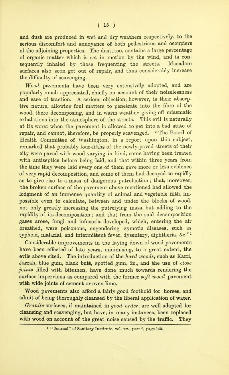 and dust are produced in wet and dry weathers respectively, to the serious discomfort and annoyance of both pedestrians and occupiers of the adjoining properties. The dust, too, contains a large percentage of organic matter which is set in motion by the wind, and is con- sequently inhaled by those frequenting the streets. Macadam surfaces also soon get out of repair, and thus considerably increase the difficulty of scavenging. Wood pavements have been very extensively adopted, and are popularly much appreciated, chiefly on account of their noiselessness and ease of traction. A serious objection, however, is their absorp- tive nature, allowing foul matters to penetrate into the fibre of the wood, there decomposing, and in warm weather giving off miasmatic exhalations into the atmosphere of the streets. This evil is naturally at its worst when the pavement is allowed to get into a bad state of repair, and cannot, therefore, be properly scavenged. The Board of Health Committee of Washington, in a report upon this subject, remarked that probably four-fifths of the newly-paved streets of their city were paved with wood varying in kind, some having been treated with antiseptics before being laid, and that within three years from the time they were laid every one of them gave more or less evidence of very rapid decomposition, and some of them had decayed so rapidly as to give rise to a mass of dangerous putrefaction; that, moreover, the broken surface of the pavement above mentioned had allowed the lodgment of an immense quantity of animal and vegetable filth, im- possible even to calculate, between and under the blocks of wood, not only greatly increasing the putrefying mass, but adding to the rapidity of its decomposition; and that from the said decomposition gases arose, fungi and infusoria developed, which, entering the air breathed, were poisonous, engendering zymotic diseases, such as typhoid, malarial, and intermittent fever, dysentery, diphtheria, &c.^ Considerable improvements in the laying down of wood pavements have been effected of late years, minimising, to a great extent, the evils above cited. The introduction of the hard woods, such as Karri, Jarrah, blue gum, black butt, spotted gum, &c., and the use of close joints filled with bitumen, have done much towards rendering the surface impervious as compared with the former soft ivood pavement with wide joints of cement or even Hme. Wood pavements also afford a fairly good foothold for horses, and admit of being thoroughly cleansed by the hberal application of water. Granite surfaces, if maintained in good order, are well adapted for cleansing and scavenging, but have, in many instances, been replaced with wood on account of the great noise caused by the traffic. They 1  Journal of Sanitary Institute, vol. xv., part 2, page 143.