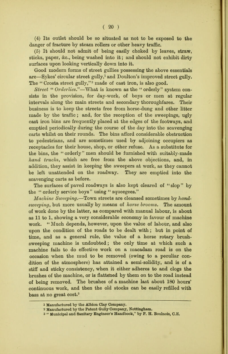 (4) Its outlet should be so situated as not to be exposed to the danger of fracture by steam rollers or other heavy traffic. (5) It should not admit of being easily choked by leaves, straw, sticks, paper, &c., being washed into it; and should not exhibit dirty surfaces upon looking vertically down into it. Good modern forms of street gullies possessing the above essentials are—Sykes' circular street gully,i and Doulton's improved street gully. The  Crosta street gully, ^ made of cast iron, is also good. Street  Orderlies.—What is known as the  orderly system con- sists in the provision, for day-work, of boys or men at regular intervals along the main streets and secondary thoroughfares. Their business is to keep the streets free from horse-dung and other litter made by the traffic ; and, for the reception of the sweepings, ugly cast iron bins are frequently placed at the edges of the footways, and emptied periodically during the course of the day into the scavenging carts whilst on their rounds. The bins afford considerable obstruction to pedestrians, and are sometimes used by adjoining occupiers as receptacles for their house, shop, or other refuse. As a substitute for the bins, the orderly men should be furnished with suitably-made hand truclcs, which are free from the above objections, and, in addition, they assist in keeping the sweepers at work, as they cannot be left unattended on the roadway. They are emptied into the scavenging carts as before. The surfaces of paved roadways is also kept cleared of slop by the  orderly service boys using  squeegees. MacJdne Siveejping.—Town streets are cleansed sometimes by hand- sweeping, but more usually by means of horse hrooms. The amount of work done by the latter, as compared with manual labour, is about as 11 to 1, showing a very considerable economy in favour of machine work.  Much depends, however, upon the value of labour, and also upon the condition of the roads to be dealt with; but in point of time, and as a general rule, the value of a horse rotary brush- sweeping machine is undoubted; the only time at which such a machine fails to do effective work on a macadam road is on the occasion when the mud to be removed (owing to a peculiar con- dition of the atmosphere) has attained a semi-solidity, and is of a stiff and sticky consistency, when it either adheres to and clogs the brushes of the machine, or is flattened by them on to the road instead of being removed. The brushes of a machine last about 180 hours' continuous work, and then the old stocks can be easily refilled with bass at no great cost.^ 1 Manufactured by the Albion Clay Company. 2 Manufactured by the Patent GuUy Company, Nottingham. 3  Municipal and Sanitary Engineer's Handbook, by P. H. Boulnois, C.E.