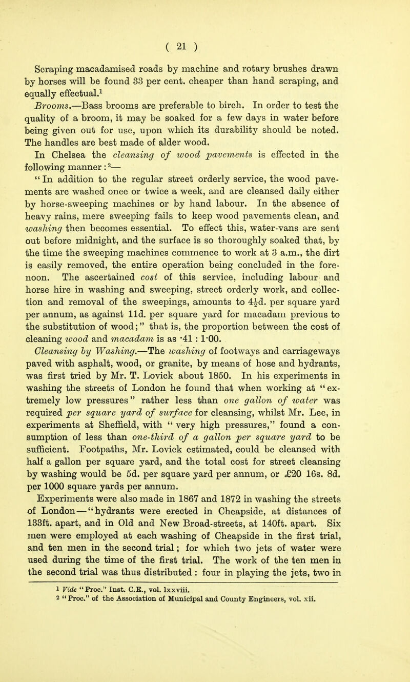 Scraping macadamised roads by machine and rotary brushes drawn by horses will be found 33 per cent, cheaper than hand scraping, and equally effectual.^ Brooms.—Bass brooms are preferable to birch. In order to test the quality of a broom, it may be soaked for a few days in water before being given out for use, upon which its durability should be noted. The handles are best made of alder wood. In Chelsea the cleansing of luood pavements is effected in the following manner: ^—  In addition to the regular street orderly service, the wood pave- ments are washed once or twice a week, and are cleansed daily either by horse-sweeping machines or by hand labour. In the absence of heavy rains, mere sweeping fails to keep wood pavements clean, and washing then becomes essential. To effect this, water-vans are sent out before midnight, and the surface is so thoroughly soaked that, by the time the sweeping machines commence to work at 3 a.m., the dirt is easily removed, the entire operation being concluded in the fore- noon. The ascertained cost of this service, including labour and horse hire in washing and sweeping, street orderly work, and collec- tion and removal of the sweepings, amounts to 4^d. per square yard per annum, as against lid. per square yard for macadam previous to the substitution of wood; that is, the proportion between the cost of cleaning ivood and macadam is as '41: 1*00. Cleansing by Washing.—The ivashing of footways and carriageways paved with asphalt, wood, or granite, by means of hose and hydrants, was first tried by Mr. T. Lovick about 1850. In his experiments in washing the streets of London he found that when working at ex- tremely low pressures rather less than one gallon of water was required ^er square yard of surface for cleansing, whilst Mr. Lee, in experiments at Sheffield, with  very high pressures, found a con- sumption of less than one-third of a gallon jper square yard to be sufficient. Footpaths, Mr. Lovick estimated, could be cleansed with half a gallon per square yard, and the total cost for street cleansing by washing would be 5d. per square yard per annum, or ^20 16s. 8d. per 1000 square yards per annum. Experiments were also made in 1867 and 1872 in washing the streets of London—hydrants were erected in Cheapside, at distances of 138ft. apart, and in Old and New Broad-streets, at 140ft. apart. Six men were employed at each washing of Cheapside in the first trial, and ten men in the second trial; for which two jets of water were used during the time of the first trial. The work of the ten men in the second trial was thus distributed : four in playing the jets, two in 1 Vide Proc. Inst. C.E., vol. Ixxviii. 2  Proc. of the Association of Municipal and County Engineers, vol. xii.