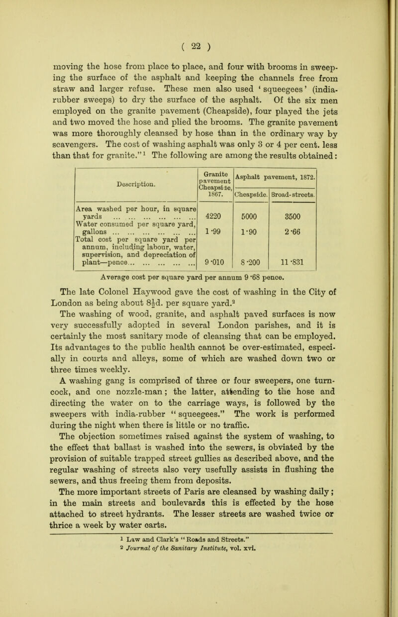 moving the hose from place to place, and four with brooms in sweep- ing the surface of the asphalt and keeping the channels free from straw and larger refuse. These men also used ' squeegees' (india- rubber sweeps) to dry the surface of the asphalt. Of the six men employed on the granite pavement (Cheapside), four played the jets and two moved the hose and plied the brooms. The granite pavement was more thoroughly cleansed by hose than in the ordinary way by scavengers. The cost of washing asphalt was only 3 or 4 per cent, less than that for granite. ^ The following are among the results obtained: Description. Granite pavement Cheapside, Asphalt pavement, 1872. 1867. Cheapside. Broad- streets. Area washed per hour, in square yards Water consumed per square yard, gallons Total cost per square yard per annum, including labour, water, supervision, and depreciation of plant—pence ... 4220 1-99 9-010 5000 1-90 8-200 3500 2-66 11 -831 Average cost per square yard per annum 9 '68 pence. The late Colonel Haywood gave the cost of washing in the City of London as being about 8|d. per square yard.^ The washing of wood, granite, and asphalt paved surfaces is now very successfully adopted in several London parishes, and it is certainly the most sanitary mode of cleansing that can be employed. Its advantages to the public health cannot be over-estimated, especi- ally in courts and alleys, some of which are washed down two or three times weekly. A washing gang is comprised of three or four sweepers, one turn- cock, and one nozzle-man; the latter, attending to the hose and directing the water on to the carriage ways, is followed by the sweepers with india-rubber  squeegees. The work is performed during the night when there is little or no traffic. The objection sometimes raised against the system of washing, to the effect that ballast is washed into the sewers, is obviated by the provision of suitable trapped street gullies as described above, and the regular washing of streets also very usefully assists in flushing the sewers, and thus freeing them from deposits. The more important streets of Paris are cleansed by washing daily; in the main streets and boulevards this is effected by the hose attached to street hydrants. The lesser streets are washed twice or thrice a week by water carts. 1 Law and Clark's  Roads and Streets. 2 Journal of the Sanitary Institute, vol. xvi.